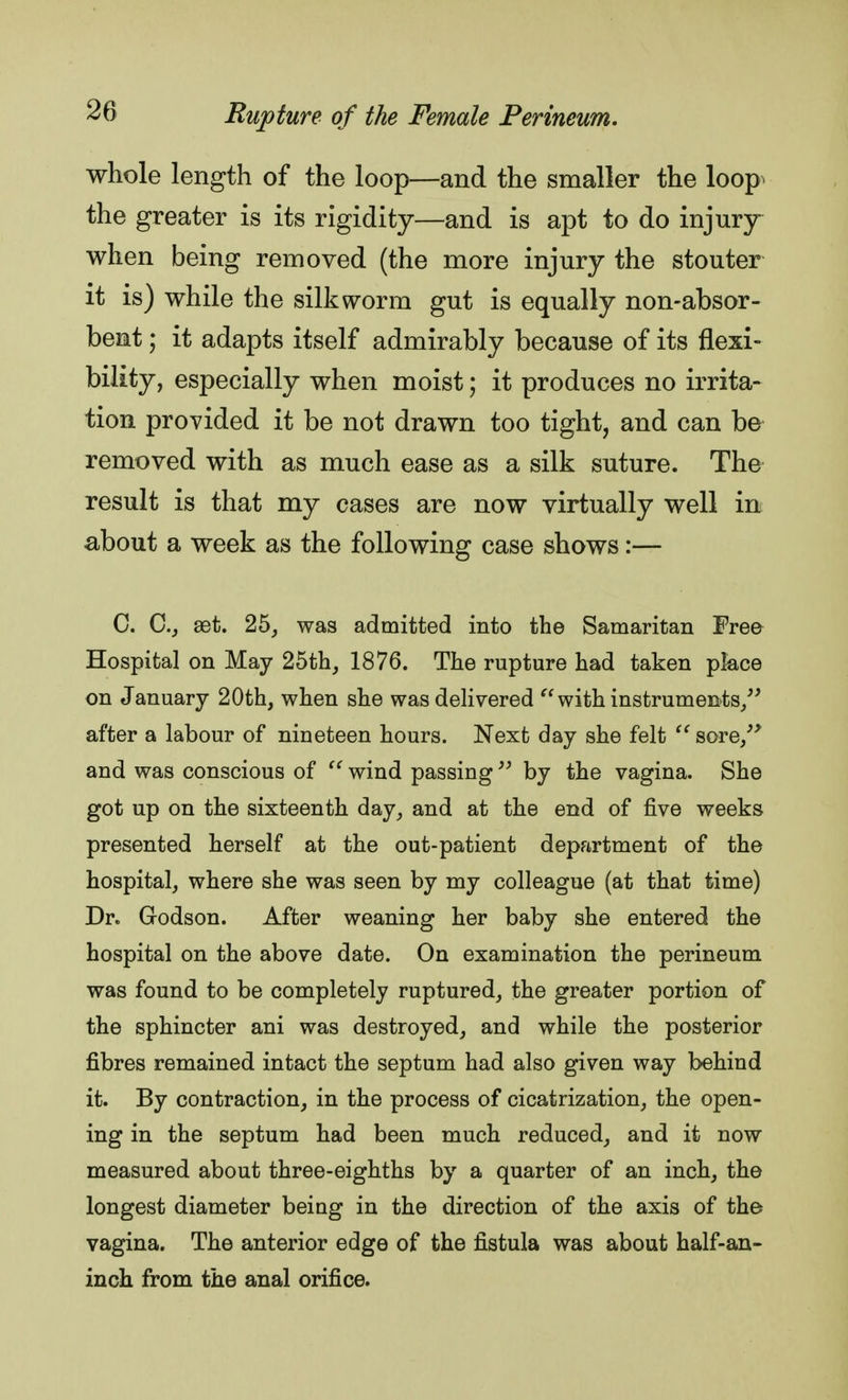 whole length of the loop—and the smaller the loop the greater is its rigidity—and is apt to do injury when being removed (the more injury the stouter it is) while the silkworm gut is equally non-absor- bent ; it adapts itself admirably because of its flexi- bility, especially when moist; it produces no irrita- tion provided it be not drawn too tight, and can be removed with as much ease as a silk suture. The result is that my cases are now virtually well in about a week as the following case shows:— C. C.} set. 25, was admitted into the Samaritan Free Hospital on May 25th, 1876. The rupture had taken place on January 20th, when she was delivered  with instruments, after a labour of nineteen hours. Next day she felt  sore, and was conscious of  wind passing  by the vagina. She got up on the sixteenth day, and at the end of five weeks presented herself at the out-patient department of the hospital, where she was seen by my colleague (at that time) Dr. Godson. After weaning her baby she entered the hospital on the above date. On examination the perineum was found to be completely ruptured, the greater portion of the sphincter ani was destroyed, and while the posterior fibres remained intact the septum had also given way behind it. By contraction, in the process of cicatrization, the open- ing in the septum had been much reduced, and it now measured about three-eighths by a quarter of an inch, the longest diameter beiug in the direction of the axis of the vagina. The anterior edge of the fistula was about half-an- inch from the anal orifice.