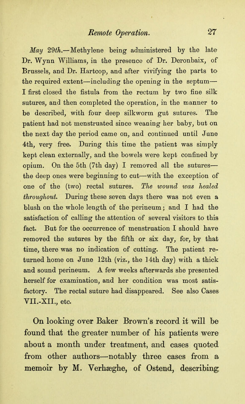 May 29th.— Methylene being administered by the late Dr. Wynn Williams, in the presence of Dr. Deronbaix, of Brussels, and Dr. Hartcop, and after vivifying the parts to> the required extent—including the opening in the septum— I first closed the fistula from the rectum by two fine silk sutures, and then completed the operation, in the manner to be described, with four deep silkworm gut sutures. The patient had not menstruated since weaning her baby, but on the next day the period came on, and continued until June 4th, very free. During this time the patient was simply kept clean externally, and the bowels were kept confined by opium. On the 5th (7th day) I removed all the sutures— the deep ones were beginning to cut—with the exception of one of the (two) rectal sutures. The wound was healed throughout. During these seven days there was not even a blush on the whole length of the perineum; and I had the satisfaction of calling the attention of several visitors to this fact. But for the occurrence of menstruation I should have removed the sutures by the fifth or six day, for, by that time, there was no indication of cutting. The patient re- turned home on June 12th (viz., the 14th day) with a thick and sound perineum. A few weeks afterwards she presented herself for examination, and her condition was most satis- factory. The rectal suture had disappeared. See also Cases VII.-XIL, etc. On looking over Baker Brown's record it will be found that the greater number of his patients were about a month under treatment, and cases quoted from other authors—notably three cases from a memoir by M. Verhseghe, of Ostend, describing