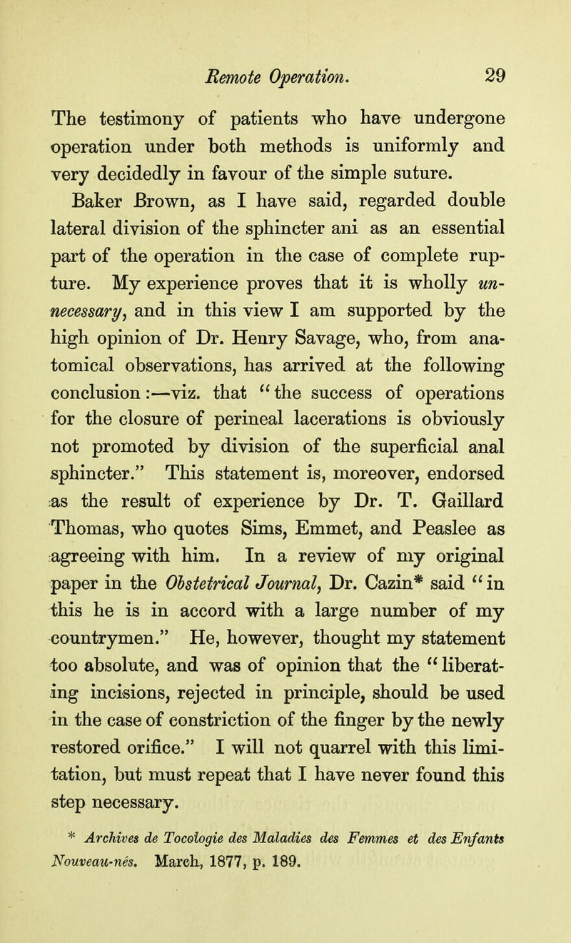The testimony of patients who have undergone operation under both methods is uniformly and very decidedly in favour of the simple suture. Baker Brown, as I have said, regarded double lateral division of the sphincter ani as an essential part of the operation in the case of complete rup- ture. My experience proves that it is wholly un- necessary, and in this view I am supported by the high opinion of Dr. Henry Savage, who, from ana- tomical observations, has arrived at the following conclusion :—viz. that  the success of operations for the closure of perineal lacerations is obviously not promoted by division of the superficial anal sphincter. This statement is, moreover, endorsed .as the result of experience by Dr. T. Gaillard Thomas, who quotes Sims, Emmet, and Peaslee as agreeing with him. In a review of my original paper in the Obstetrical Journal, Dr. Cazin* said  in this he is in accord with a large number of my countrymen. He, however, thought my statement too absolute, and was of opinion that the  liberat- ing incisions, rejected in principle, should be used in the case of constriction of the finger by the newly restored orifice. I will not quarrel with this limi- tation, but must repeat that I have never found this step necessary. * Archives de Tocoiogie des Maladies des Femmes et des Enfants Nouveau-nes. March, 1877, p. 189.
