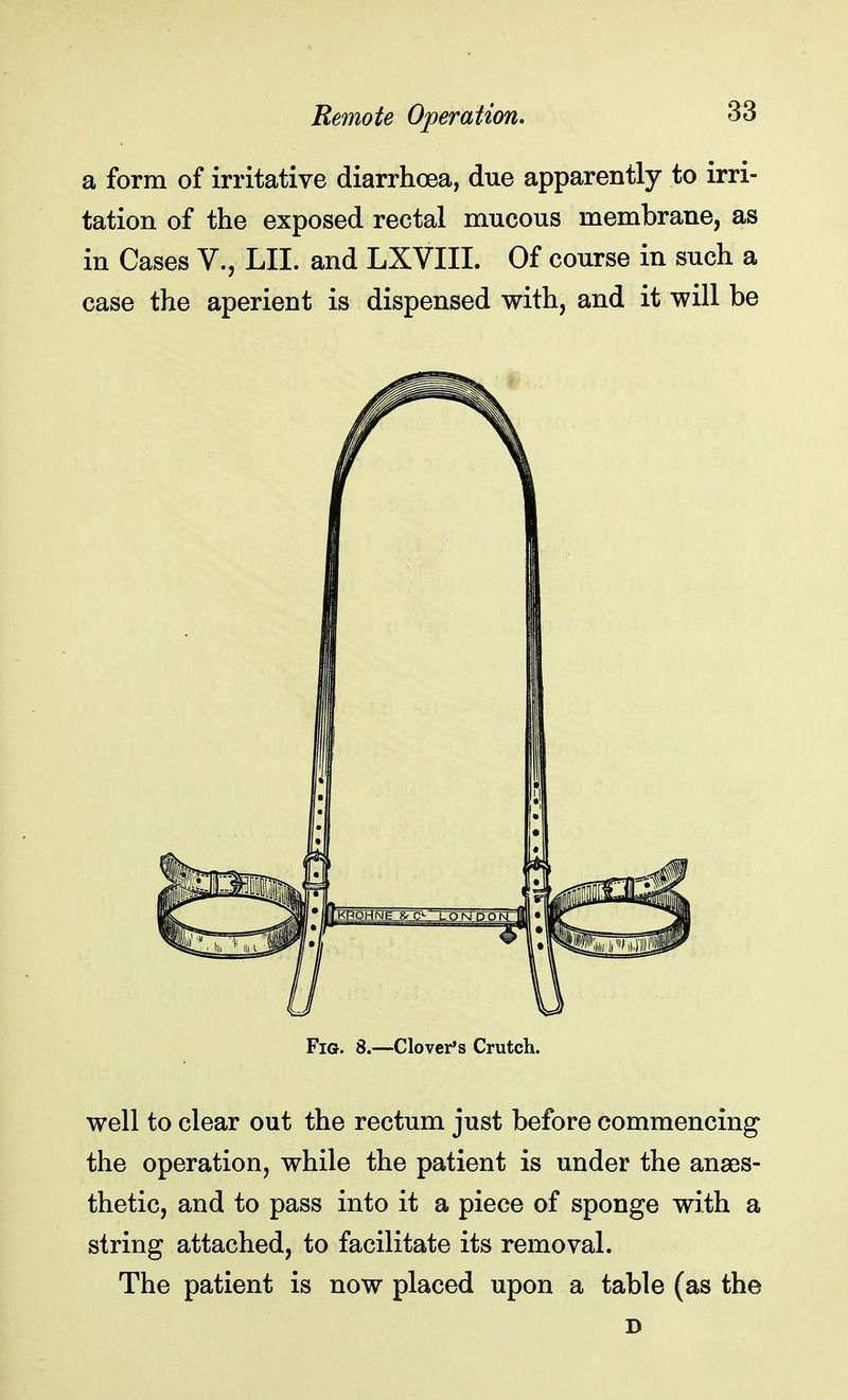 a form of irritative diarrhoea, due apparently to irri- tation of the exposed rectal mucous membrane, as in Cases V., LII. and LXVIII. Of course in such a case the aperient is dispensed with, and it will be Fig. 8.—Clover's Crutch. well to clear out the rectum just before commencing the operation, while the patient is under the anaes- thetic, and to pass into it a piece of sponge with a string attached, to facilitate its removal. The patient is now placed upon a table (as the D