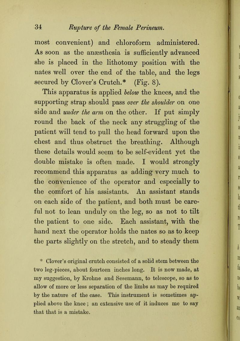 most convenient) and chloroform administered. As soon as the anaesthesia is sufficiently advanced she is placed in the lithotomy position with the nates well over the end of the table, and the legs secured by Clover's Crutch.* (Fig. 8). This apparatus is applied below the knees, and the supporting strap should pass over the shoulder on one side and under the arm on the other. If put simply round the back of the neck any struggling of the patient will tend to pull the head forward upon the chest and thus obstruct the breathing. Although these details would seem to be self-evident yet the double mistake is often made. I would strongly recommend this apparatus as adding very much to the convenience of the operator and especially to the comfort of his assistants. An assistant stands on each side of the patient, and both must be care- ful not to lean unduly on the leg, so as not to tilt the patient to one side. Each assistant, with the hand next the operator holds the nates so as to keep the parts slightly on the stretch, and to steady them * Clover's original crutch consisted of a solid stem between the two leg-pieces, about fourteen inches long. It is now made, at my suggestion, by Krohne and Sesemann, to telescope, so as to allow of more or less separation of the limbs as may be required by the nature of the case. This instrument is sometimes ap- plied above the knee ; an extensive use of it induces me to say that that is a mistake.