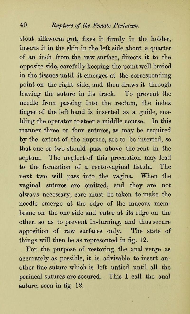stout silkworm gut, fixes it firmly in the holder, inserts it in the skin in the left side about a quarter of an inch from the raw surface, directs it to the opposite side, carefully keeping the point well buried in the tissues until it emerges at the corresponding point on the right side, and then draws it through leaving the suture in its track. To prevent the needle from passing into the rectum, the index finger of the left hand is inserted as a guide, ena- bling the operator to steer a middle course. In this manner three or four sutures, as may be required by the extent of the rupture, are to be inserted, so that one or two should pass above the rent in the septum. The neglect of this precaution may lead to the formation of a recto-vaginal fistula. The next two will pass into the vagina. When the vaginal sutures are omitted, and they are not always necessary, care must be taken to make the needle emerge at the edge of the mucous mem- brane on the one side and enter at its edge on the other, so as to prevent in-turning, and thus secure apposition of raw surfaces only. The state of things will then be as represented in fig. 12. For the purpose of restoring the anal verge as accurately as possible, it is advisable to insert an- other fine suture which is left untied until all the perineal sutures are secured. This I call the anal suture, seen in fig. 12.