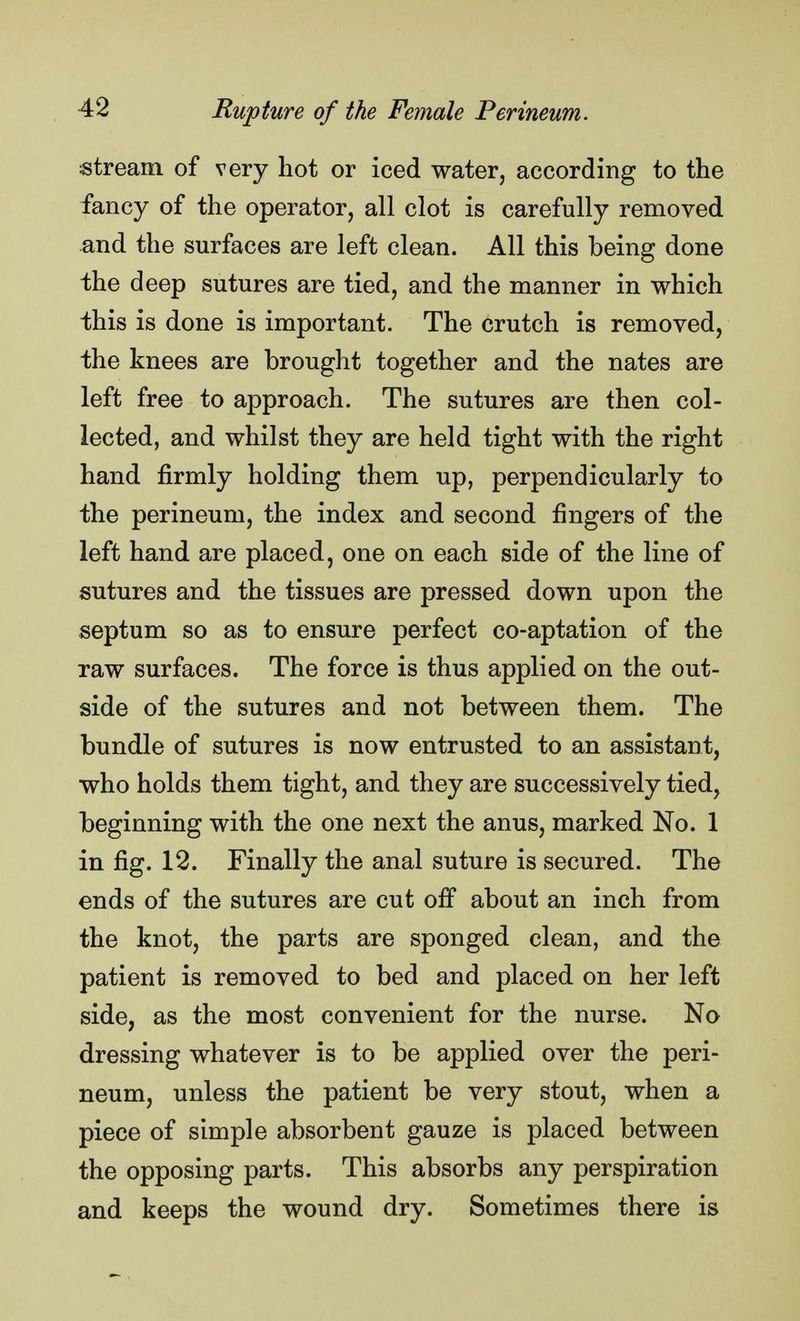 stream of very hot or iced water, according to the fancy of the operator, all clot is carefully removed and the surfaces are left clean. All this being done the deep sutures are tied, and the manner in which this is done is important. The crutch is removed, the knees are brought together and the nates are left free to approach. The sutures are then col- lected, and whilst they are held tight with the right hand firmly holding them up, perpendicularly to the perineum, the index and second fingers of the left hand are placed, one on each side of the line of sutures and the tissues are pressed down upon the septum so as to ensure perfect co-aptation of the raw surfaces. The force is thus applied on the out- side of the sutures and not between them. The bundle of sutures is now entrusted to an assistant, who holds them tight, and they are successively tied, beginning with the one next the anus, marked No. 1 in fig. 12. Finally the anal suture is secured. The ends of the sutures are cut off about an inch from the knot, the parts are sponged clean, and the patient is removed to bed and placed on her left side, as the most convenient for the nurse. No dressing whatever is to be applied over the peri- neum, unless the patient be very stout, when a piece of simple absorbent gauze is placed between the opposing parts. This absorbs any perspiration and keeps the wound dry. Sometimes there is