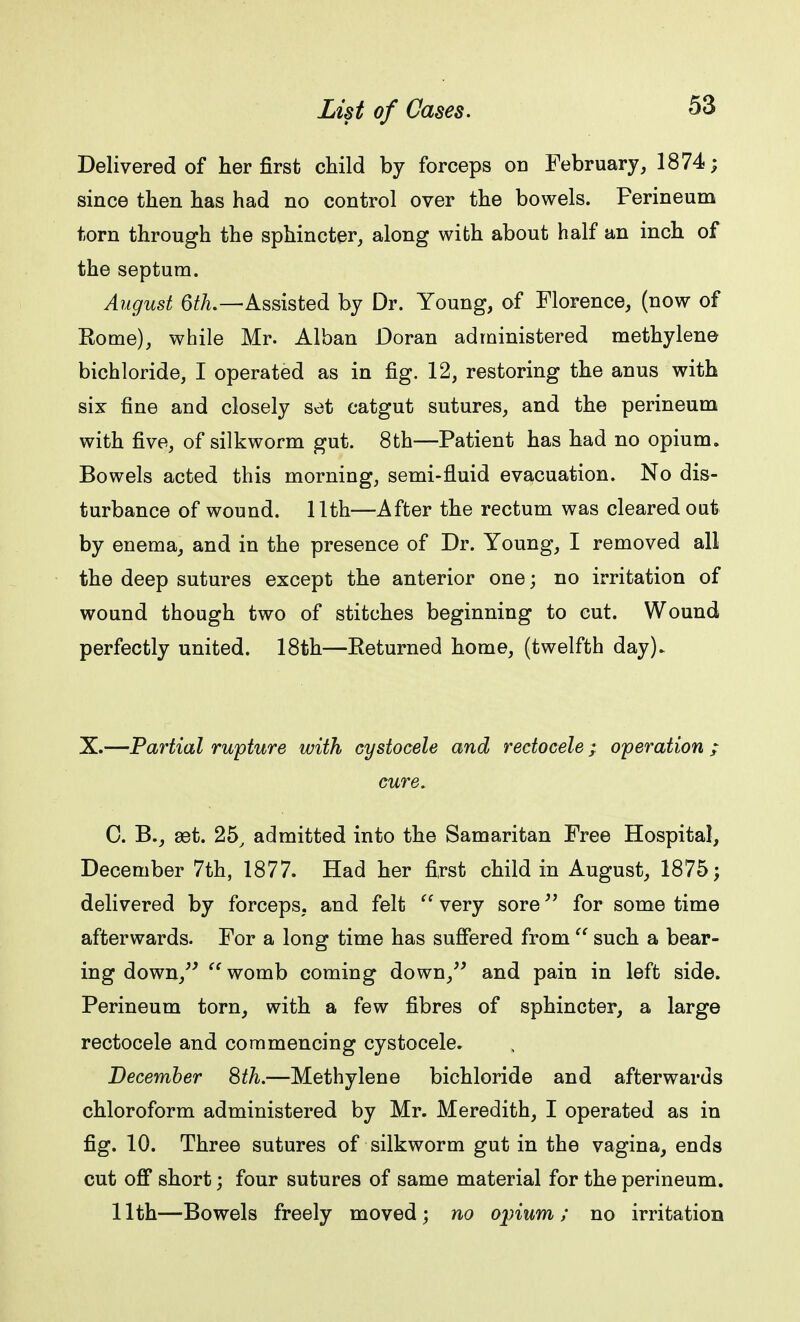 Delivered of her first child by forceps on February, 1874; since then has had no control over the bowels. Perineum torn through the sphincter, along with about half an inch of the septum. August 6th.—Assisted by Dr. Young, of Florence, (now of Rome), while Mr. Alban Doran administered methylene bichloride, I operated as in fig. 12, restoring the anus with six fine and closely set catgut sutures, and the perineum with five, of silkworm gut. 8th—Patient has had no opium. Bowels acted this morning, semi-fluid evacuation. No dis- turbance of wound. 11th—After the rectum was cleared out by enema, and in the presence of Dr. Young, I removed all the deep sutures except the anterior one; no irritation of wound though two of stitches beginning to cut. Wound perfectly united. 18th—Returned home, (twelfth day)- X.—Partial rupture with cystocele and rectocele; operation ; cure. 0. B., set. 25, admitted into the Samaritan Free Hospital, December 7th, 1877. Had her first child in August, 1875; delivered by forceps, and felt  very sore for some time afterwards. For a long time has suffered from  such a bear- ing down,  womb coming down, and pain in left side. Perineum torn, with a few fibres of sphincter, a large rectocele and commencing cystocele. December 8th.—Methylene bichloride and afterwards chloroform administered by Mr. Meredith, I operated as in fig. 10. Three sutures of silkworm gut in the vagina, ends cut off short; four sutures of same material for the perineum. 11th—Bowels freely moved; no opium; no irritation