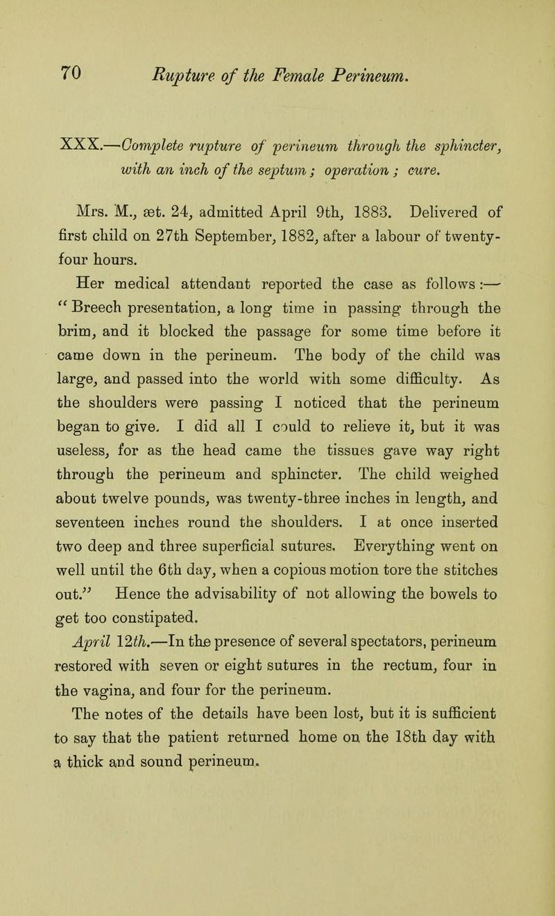 XXX.—'Complete rupture of perineum through the sphincter, with an inch of the septum ; operation ; cure. Mrs. M., get. 24, admitted April 9th, 1883. Delivered of first child on 27th September, 1882, after a labour of twenty- four hours. Her medical attendant reported the case as follows :—• Breech presentation, a long time in passing through the brim, and it blocked the passage for some time before it came down in the perineum. The body of the child was large, and passed into the world with some difficulty. As the shoulders were passing I noticed that the perineum began to give. I did all I could to relieve it, but it was useless, for as the head came the tissues gave way right through the perineum and sphincter. The child weighed about twelve pounds, was twenty-three inches in length, and seventeen inches round the shoulders. I at once inserted two deep and three superficial sutures. Everything went on well until the 6th day, when a copious motion tore the stitches out/5 Hence the advisability of not allowing the bowels to get too constipated. April 12th.'—In the presence of several spectators, perineum restored with seven or eight sutures in the rectum, four in the vagina, and four for the perineum. The notes of the details have been lost, but it is sufficient to say that the patient returned home on the 18th day with a thick and sound perineum.