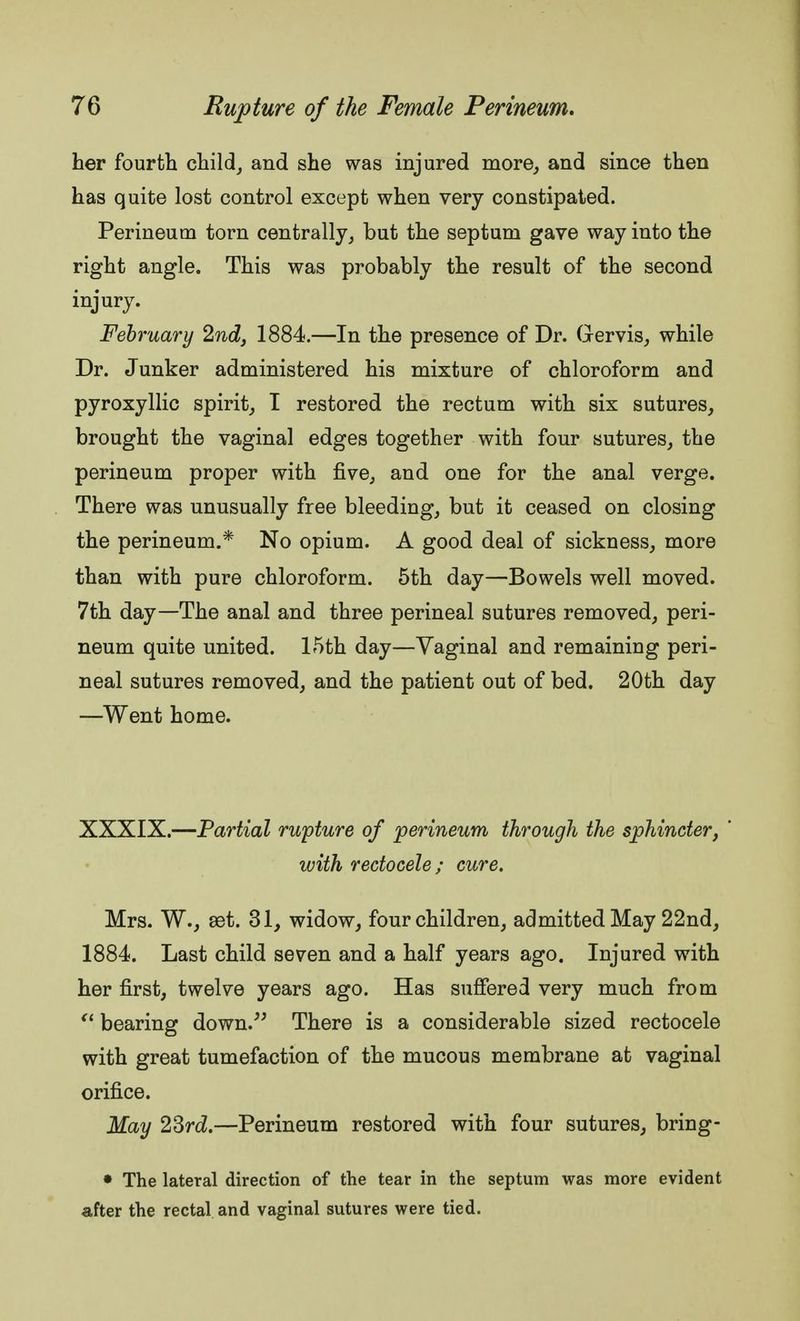 her fourth child, and she was injured more, and since then has quite lost control except when very constipated. Perineum torn centrally, but the septum gave way into the right angle. This was probably the result of the second injury. February 2nd, 1884.—In the presence of Dr. Gervis, while Dr. Junker administered his mixture of chloroform and pyroxyllic spirit, I restored the rectum with six sutures, brought the vaginal edges together with four sutures, the perineum proper with five, and one for the anal verge. There was unusually free bleeding, but it ceased on closing the perineum.* No opium. A good deal of sickness, more than with pure chloroform. 5th day—Bowels well moved. 7th day—The anal and three perineal sutures removed, peri- neum quite united. 15th day—Vaginal and remaining peri- neal sutures removed, and the patient out of bed. 20th day —Went home. XXXIX.—Partial rupture of perineum through the sphincter, ' with rectocele; cure. Mrs. W., ast. 31, widow, four children, admitted May 22nd, 1884. Last child seven and a half years ago. Injured with her first, twelve years ago. Has suffered very much from bearing down. There is a considerable sized rectocele with great tumefaction of the mucous membrane at vaginal orifice. May 23rd.—Perineum restored with four sutures, bring- • The lateral direction of the tear in the septum was more evident after the rectal and vaginal sutures were tied.