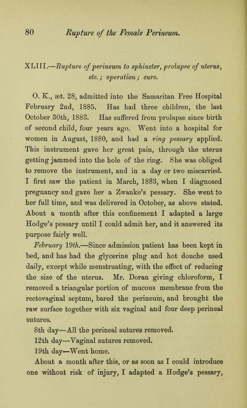 XLIII.—Rupture of perineum to sphincter, prolapse of uterus, etc.; operation; cure. 0. K., set. 28, admitted into the Samaritan Free Hospital February 2nd, 1885. Has had three children, the last October 30th, 1883. Has suffered from prolapse since birth of second child, four years ago. Went into a hospital for women in August, 1880, and had a ring pessary applied. This instrument gave her great pain, through the uterus getting jammed into the hole of the ring. She was obliged to remove the instrument, and in a day or two miscarried. I first saw the patient in March, 1883, when I diagnosed pregnancy and gave her a Zwanke's pessary. She went to her full time, and was delivered in October, as above stated. About a month after this confinement I adapted a large Hodge's pessary until I could admit her, and it answered its purpose fairly well. February 19th.—Since admission patient has been kept in bed, and has had the glycerine plug and hot douche used daily, except while menstruating, with the effect of reducing the size of the uterus. Mr. Doran giving chloroform, I removed a triangular portion of mucous membrane from the rectovaginal septum, bared the perineum, and brought the raw surface together with six vaginal and four deep perineal sutures. 8th day—All the perineal sutures removed. 12th day—Vaginal sutures removed. 19th day—Went home. About a month after this, or as soon as I could introduce one without risk of injury, I adapted a Hodge's pessary,