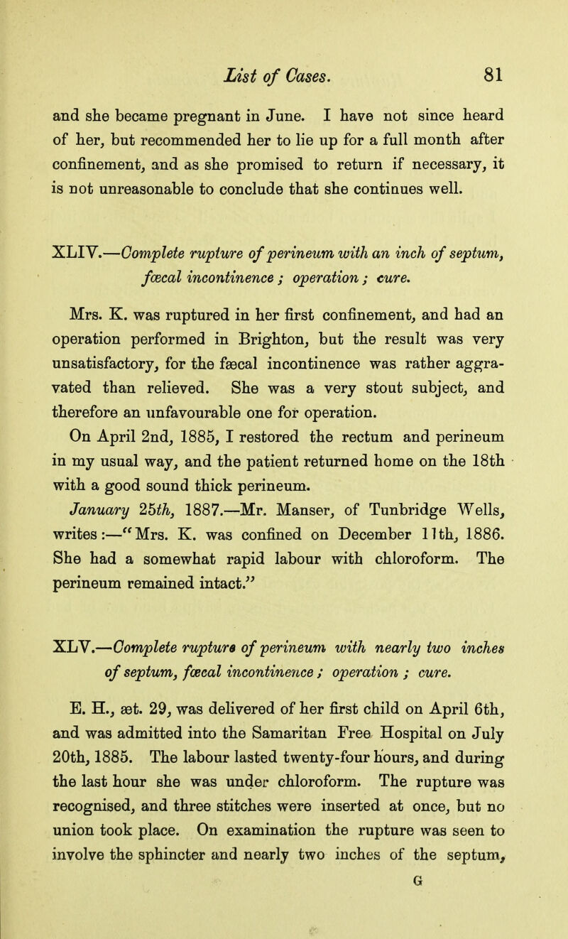 and she became pregnant in June. I have not since heard of her, but recommended her to lie up for a full month after confinement, and as she promised to return if necessary, it is not unreasonable to conclude that she contiuues well. XLIY.—Complete rupture of perineum with an inch of septum, fcecal incontinence ; operation ; cure. Mrs. K. was ruptured in her first confinement, and had an operation performed in Brighton, but the result was very unsatisfactory, for the faecal incontinence was rather aggra- vated than relieved. She was a very stout subject, and therefore an unfavourable one for operation. On April 2nd, 1885, I restored the rectum and perineum in my usual way, and the patient returned home on the 18th with a good sound thick perineum. January 25th, 1887.—Mr. Manser, of Tunbridge Wells, writes:—Mrs. K. was confined on December 11th, 1886. She had a somewhat rapid labour with chloroform. The perineum remained intact. XLV.—Complete rupture of perineum with nearly two inches of septum, faecal incontinence ; operation ; cure. B. H., aet. 29, was delivered of her first child on April 6th, and was admitted into the Samaritan Free Hospital on July 20th, 1885. The labour lasted twenty-four hours, and during the last hour she was under chloroform. The rupture was recognised, and three stitches were inserted at once, but no union took place. On examination the rupture was seen to involve the sphincter and nearly two inches of the septum, G