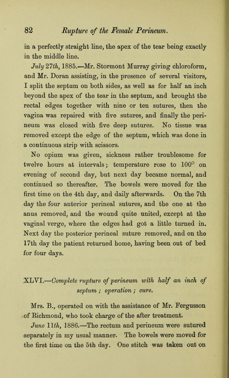 in a perfectly straight line, the apex of the tear being exactly in the middle line. July 27th, 1885.—Mr. Stormont Murray giving chloroform, and Mr. Doran assisting, in the presence of several visitors, I split the septum on both sides, as well as for half an inch beyond the apex of the tear in the septum, and brought the rectal edges together with nine or ten sutures, then the vagina was repaired with five sutures, and finally the peri- neum was closed with five deep sutures. No tissue was removed except the edge of the septum, which was done in a continuous strip with scissors. No opium was given, sickness rather troublesome for twelve hours at intervals; temperature rose to 100° on evening of second day, but next day became normal, and continued so thereafter. The bowels were moved for the first time on the 4th day, and daily afterwards. On the 7th day the four anterior perineal sutures, and the one at the anus removed, and the wound quite united, except at the vaginal verge, where the edges had got a little turned in. Next day the posterior perineal suture removed, and on the 17th day the patient returned home, having been out of bed for four days. XLVI.—Complete rupture of perineum with half an inch of septum ; operation ; cure. Mrs. B., operated on with the assistance of Mr. Fergusson of Richmond, who took charge of the after treatment. June 11th, 1886.—The rectum and perineum were sutured separately in my usual manner. The bowels were moved for the first time on the 5th day. One stitch was taken out on