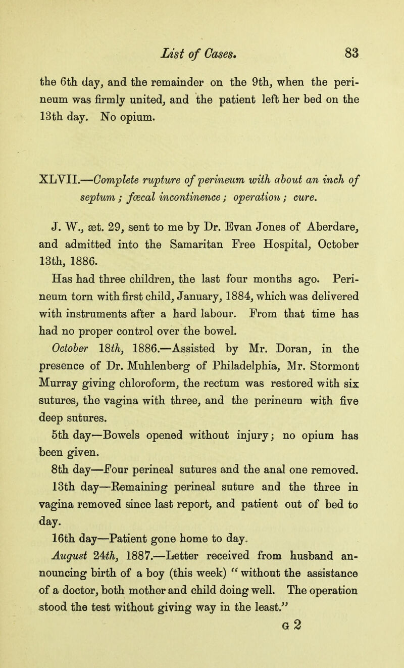 the 6th day, and the remainder on the 9th, when the peri- neum was firmly united, and the patient left her bed on the 13th day. No opium. XLYII.—Complete rupture of perineum with about an inch of septum ; faecal incontinence ; operation ; cure. J. W., aet. 29, sent to me by Dr. Evan Jones of Aberdare, and admitted into the Samaritan Free Hospital, October 13th, 1886. Has had three children, the last four months ago. Peri- neum torn with first child, January, 1884, which was delivered with instruments after a hard labour. From that time has had no proper control over the bowel. October 18th, 1886.—Assisted by Mr. Doran, in the presence of Dr. Muhlenberg of Philadelphia, Mr. Stormont Murray giving chloroform, the rectum was restored with six sutures, the vagina with three, and the perineum with five deep sutures. 5th day—Bowels opened without injury; no opium has been given. 8th day—Four perineal sutures and the anal one removed. 13th day—Remaining perineal suture and the three in vagina removed since last report, and patient out of bed to day. 16th day—Patient gone home to day. August 24>th, 1887.—Letter received from husband an- nouncing birth of a boy (this week) without the assistance of a doctor, both mother and child doing well. The operation stood the test without giving way in the least. g2