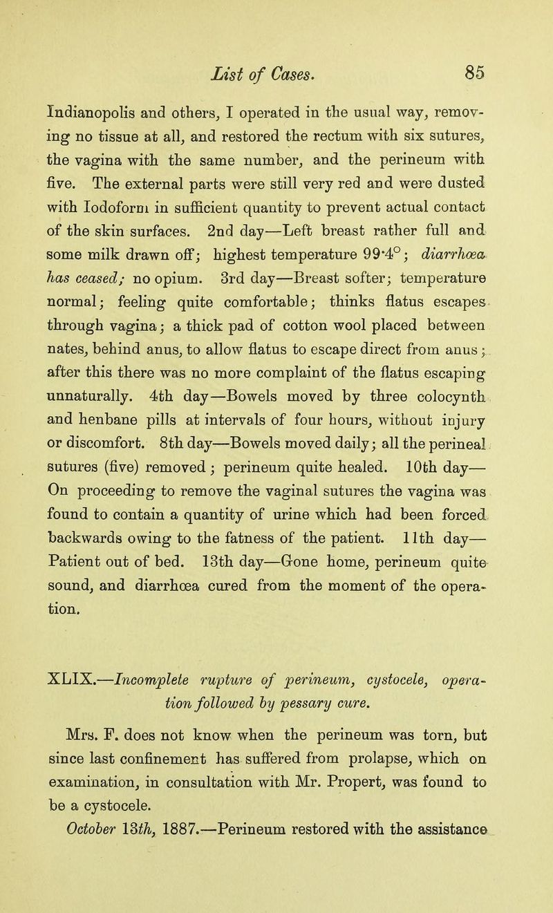 Xndianopolis and others, I operated in the usual way, remov- ing no tissue at all, and restored the rectum with six sutures, the vagina with the same number, and the perineum with five. The external parts were still very red and were dusted with Iodoform in sufficient quantity to prevent actual contact of the skin surfaces. 2nd day—Left breast rather full and some milk drawn off; highest temperature 99*4°; diarrhoea has ceased; no opium. 3rd day—Breast softer; temperature normal; feeling quite comfortable; thinks flatus escapes through vagina; a thick pad of cotton wool placed between nates, behind anus, to allow flatus to escape direct from anus; after this there was no more complaint of the flatus escaping unnaturally. 4th day—Bowels moved by three colocynth and henbane pills at intervals of four hours, without injury or discomfort. 8th day—Bowels moved daily; all the perineal sutures (five) removed ; perineum quite healed. 10th day— On proceeding to remove the vaginal sutures the vagina was found to contain a quantity of urine which had been forced backwards owing to the fatness of the patient. 11th day— Patient out of bed. 13th day—Gone home, perineum quite sound, and diarrhoea cured from the moment of the opera- tion. XLIX.—Incomplete rupture of perineum, cystocele, opera- tion followed by pessary cure. Mrs. F. does not know when the perineum was torn, but since last confinement has suffered from prolapse, which on examination, in consultation with. Mr. Propert, was found to be a cystocele. October 13th, 1887.—Perineum restored with the assistance