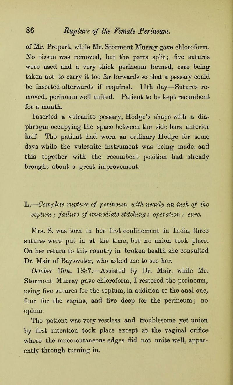 of Mr. Propert, while Mr. Stormont Murray gave chloroform. No tissue was removed, but the parts split; five sutures were used and a very thick perineum formed, care being taken not to carry it too far forwards so that a pessary could be inserted afterwards if required. 11th day—Sutures re- moved, perineum well united. Patient to be kept recumbent for a month. Inserted a vulcanite pessary, Hodge's shape with a dia- phragm occupying the space between the side bars anterior half. The patient had worn an ordinary Hodge for some days while the vulcanite instrument was being made, and this together with the recumbent position had already brought about a great improvement. L.—Complete rupture of perineum with nearly an inch of the septum ; failure of immediate stitching ; operation ; cure. Mrs. S. was torn in her first confinement in India, three sutures were put in at the time, but no union took place. On her return to this country in broken health she consulted Dr. Mair of Bayswater, who asked me to see her. October \hth, 1887.—Assisted by Dr. Mair, while Mr. Stormont Murray gave chloroform, I restored the perineum, using five sutures for the septum, in addition to the anal one, four for the vagina, and five deep for the perineum; no opium. The patient was very restless and troublesome yet union by first intention took place except at the vaginal orifice where the muco-cutaneous edges did not unite well, appar- ently through turning in.