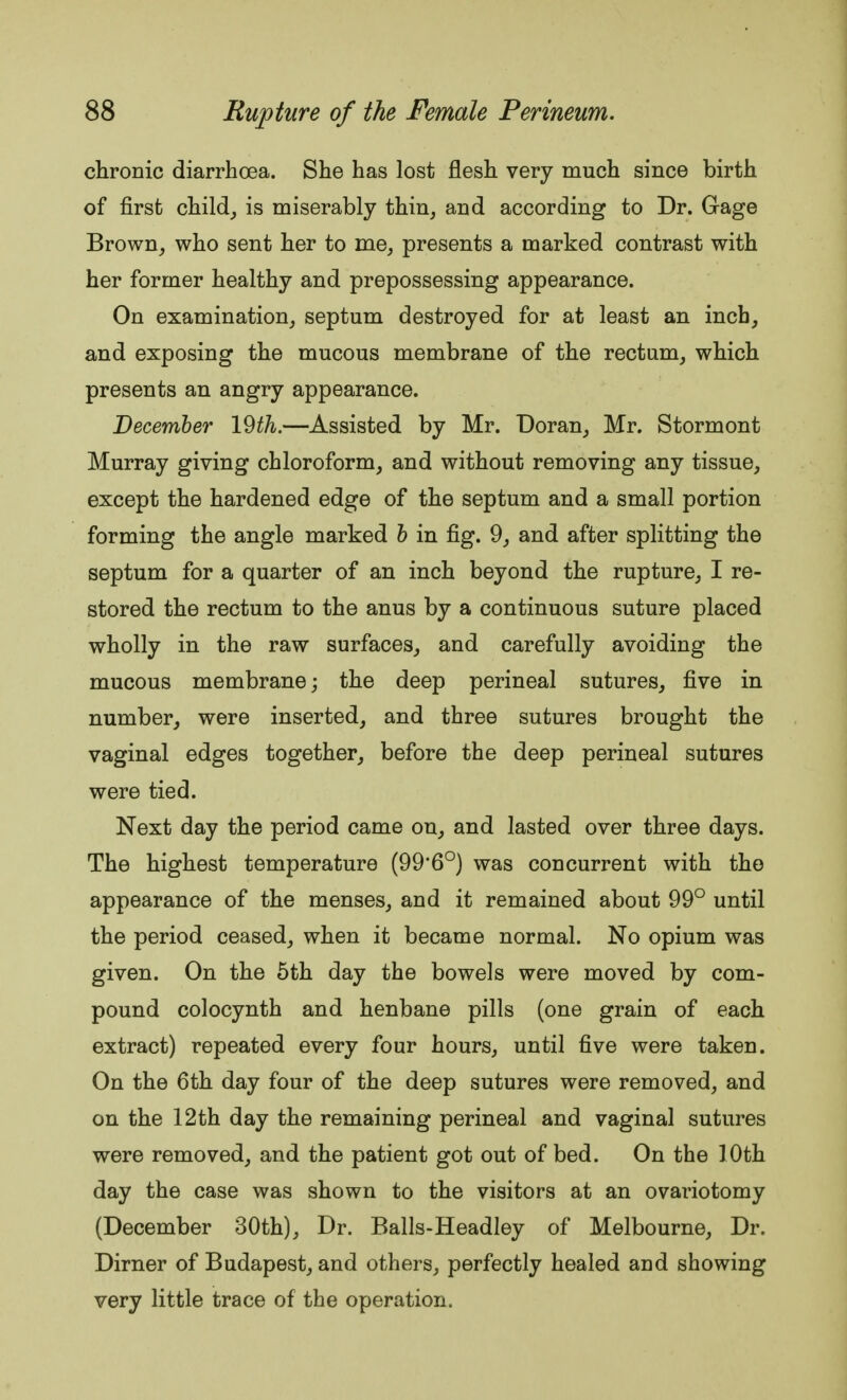 chronic diarrhoea. She has lost flesh very much since birth of first child, is miserably thin, and according to Dr. Gage Brown, who sent her to me, presents a marked contrast with her former healthy and prepossessing appearance. On examination, septum destroyed for at least an inch, and exposing the mucous membrane of the rectum, which presents an angry appearance. December 19th.—Assisted by Mr. Doran, Mr. Stormont Murray giving chloroform, and without removing any tissue, except the hardened edge of the septum and a small portion forming the angle marked b in fig. 9, and after splitting the septum for a quarter of an inch beyond the rupture, I re- stored the rectum to the anus by a continuous suture placed wholly in the raw surfaces, and carefully avoiding the mucous membrane; the deep perineal sutures, five in number, were inserted, and three sutures brought the vaginal edges together, before the deep perineal sutures were tied. Next day the period came on, and lasted over three days. The highest temperature (99*6°) was concurrent with the appearance of the menses, and it remained about 99° until the period ceased, when it became normal. No opium was given. On the 5th day the bowels were moved by com- pound colocynth and henbane pills (one grain of each extract) repeated every four hours, until five were taken. On the 6th day four of the deep sutures were removed, and on the 12th day the remaining perineal and vaginal sutures were removed, and the patient got out of bed. On the 10th day the case was shown to the visitors at an ovariotomy (December 30th), Dr. Balls-Headley of Melbourne, Dr. Dirner of Budapest, and others, perfectly healed and showing very little trace of the operation.
