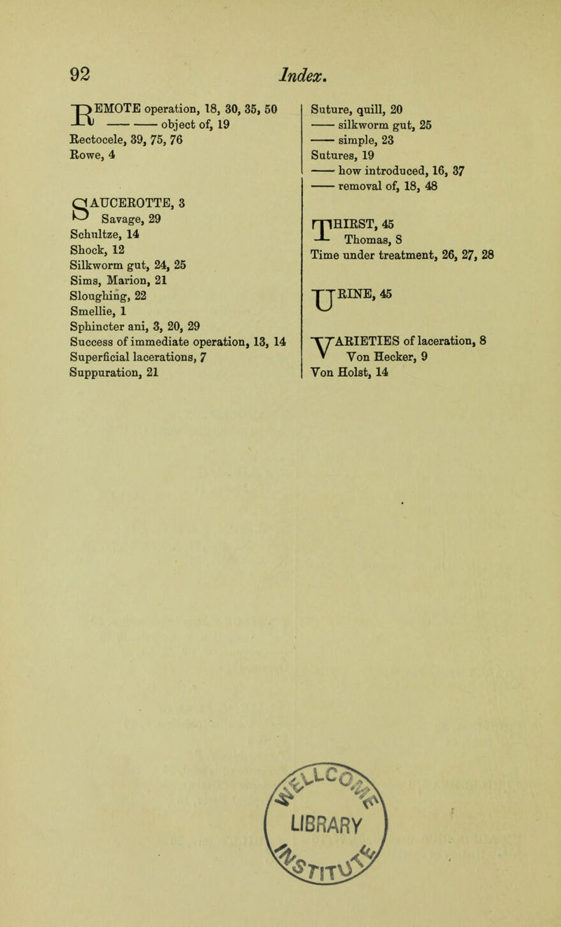EEMOTE operation, 18, 30, 35, 50 object of, 19 Rectocele, 39, 75, 76 Rowe, 4 SAUCEROTTE, 3 Savage, 29 Schultze, 14 Shock, 12 Silkworm gut, 24, 25 Sims, Marion, 21 Sloughing, 22 Smellie, 1 Sphincter ani, 3, 20, 29 Success of immediate operation, 13, 14 Superficial lacerations, 7 Suppuration, 21 Suture, quill, 20 silkworm gut, 25 simple, 23 Sutures, 19 how introduced, 16, 37 removal of, 18, 48 THIRST, 45 Thomas, S Time under treatment, 26, 27, 28 RINE, 45 VARIETIES of laceration, 8 Von Hecker, 9 Von Hoist, 14