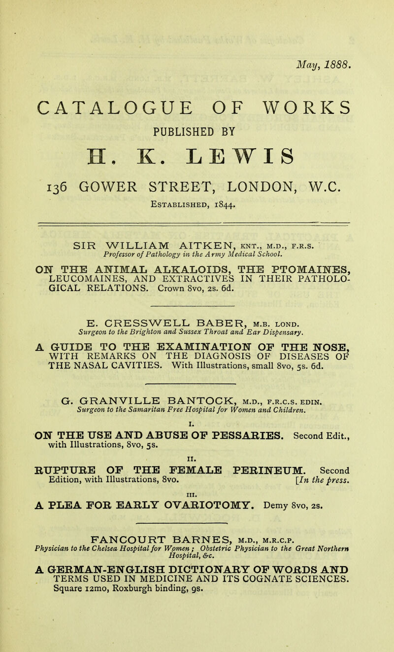 May, 1888. CATALOGUE OF WORKS PUBLISHED BY H, K. LEWIS 136 GOWER STREET, LONDON, W.C. Established, 1844. SIR WILLIAM AITKEN, knt., m.d., f.r.s. Professor of Pathology in the Army Medical School. ON THE ANIMAL ALKALOIDS, THE PTOMAINES, LEUCOMAINES, AND EXTRACTIVES IN THEIR PATHOLO- GICAL RELATIONS. Crown 8vo, 2s. 6d. E. CRESS WELL BABER, m.b. lond. Surgeon to the Brighton and Sussex Throat and Ear Dispensary. A GUIDE TO THE EXAMINATION OP THE NOSE, WITH REMARKS ON THE DIAGNOSIS OF DISEASES OF THE NASAL CAVITIES. With Illustrations, small 8vo, 5s. 6d. G. GRANVILLE BANTOCK, m.d., f.r.c.s. edin. Surgeon to the Samaritan Free Hospital for Women and Children. I. ON THE USE AND ABUSE OP PESSARIES. Second Edit., with Illustrations, 8vo, 5s. 11. RUPTURE OP THE FEMALE PERINEUM. Second Edition, with Illustrations, 8vo. [In the press. in. A PLEA POR EARLY OVARIOTOMY. Demy 8vo, 2s. FANCOURT BARNES, m.d., m.r.c.p. Physician to the Chelsea Hospital for Wpmen ; Obstetric Physician to the Great Northern Hospital, &c. A GERMAN-ENGLISH DICTIONARY OP WORDS AND TERMS USED IN MEDICINE AND ITS COGNATE SCIENCES. Square i2mo, Roxburgh binding, 9s.