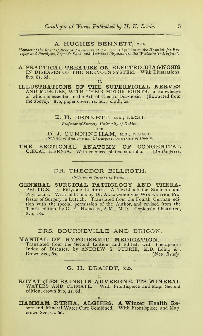 A. HUGHES BENNETT, m.d. Member of the Royal College of Physicians of London; Physician to the Hospital for Epi- lepsy and Paralysis, Regent's Park, and Assistant Physician to the Westminster Hospital. I. A PRACTICAL TREATISE ON ELECTRO-DIAGNOSIS IN DISEASES OF THE NERVOUS-SYSTEM. With Illustrations, 8vo, 8s. 6d. II. ILLUSTRATIONS OP THE SUPERFICIAL NERVES AND MUSCLES, WITH THEIR MOTOR POINTS; a knowledge of which is essential in the Art of Electro-Diagnosis. (Extracted from the above). 8vo, paper cover, is. 6d.; cloth, 2s. E. H. BENNETT, m.d., f.r.c.s.i. Professor of Surgery, University of Dublin. AND D. J. CUNNINGHAM, m.d., f.r.c.s.i. Professor of Anatomy and Chirurgery, University of Dublin. THE SECTIONAL ANATOMY OP CONGENITAL CCECAL HERNIA. With coloured plates, sm. folio. [In the press. DR. THEODOR BILLROTH. Professor of Surgery in Vienna. GENERAL SURGICAL PATHOLOGY AND THERA- PEUTICS. In Fifty-one Lectures. A Text-book for Students and Physicians. With additions by Dr. Alexander von Winiwarter, Pro- fessor of Surgery in Luttich. Translated from the Fourth German edi- tion with the special permission of the Author, and revised from the Tenth edition, by C. E. Hackley, A.M., M.D. Copiously illustrated, 8vo, 18s. DRS. BOURNEVILLE AND BRICON. MANUAL OF HYPODERMIC MEDICATION. Translated from the Second Edition, and Edited, with Therapeutic Index of Diseases, by ANDREW S. CURRIE, M.D. Edin., &r. Crown 8vo, 6s. [Now Ready. G. H. BRANDT, m.d. i. ROYAT (LES BAINS) IN AUVERGNE, ITS MINERAL WATERS AND CLIMATE. With Frontispiece and Map. Second edition, crown 8vo, 2S. 6d. ii. HAMMAM R'lRHA, ALGIERS. A Winter Health Re- sort and Mineral Water Cure Combined. With Frontispiece and Map, crown 8vo, 2S. 6d.