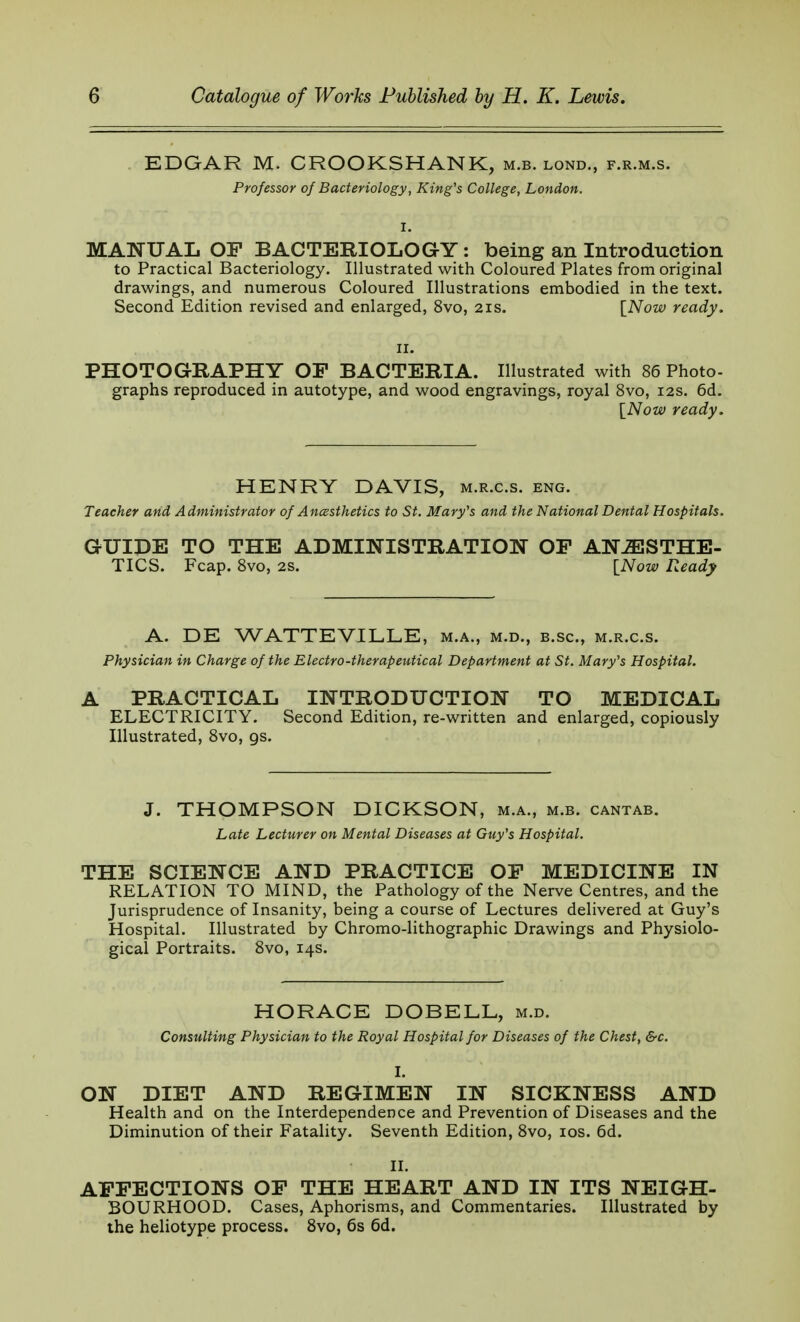 EDGAR M. CROOKSHANK, m.b. lond., f.r.m.s. Professor of Bacteriology, King's College, London. I. MANUAL OP BACTERIOLOGY: being an Introduction to Practical Bacteriology. Illustrated with Coloured Plates from original drawings, and numerous Coloured Illustrations embodied in the text. Second Edition revised and enlarged, 8vo, 21s. [Now ready. ii. PHOTOGRAPHY OF BACTERIA. Illustrated with 86 Photo- graphs reproduced in autotype, and wood engravings, royal 8vo, 12s. 6d. [Now ready. HENRY DAVIS, m.r.c.s. eng. Teacher and Administrator of Anesthetics to St. Mary's and the National Dental Hospitals. GUIDE TO THE ADMINISTRATION OP ANESTHE- TICS. Fcap. 8vo, 2s. [Now Ready A. DE WATTEVILLE, m.a., m.d., b.sc, m.r.c.s. Physician in Charge of the Electro-therapeutical Department at St. Mary's Hospital. A PRACTICAL INTRODUCTION TO MEDICAL ELECTRICITY. Second Edition, re-written and enlarged, copiously Illustrated, 8vo, gs. J. THOMPSON DICKSON, m.a., m.b. cantab. Late Lecturer on Mental Diseases at Guy's Hospital. THE SCIENCE AND PRACTICE OP MEDICINE IN RELATION TO MIND, the Pathology of the Nerve Centres, and the Jurisprudence of Insanity, being a course of Lectures delivered at Guy's Hospital. Illustrated by Chromo-lithographic Drawings and Physiolo- gical Portraits. 8vo, 14s. HORACE DOBELL, m.d. Consulting Physician to the Royal Hospital for Diseases of the Chest, &c. I. ON DIET AND REGIMEN IN SICKNESS AND Health and on the Interdependence and Prevention of Diseases and the Diminution of their Fatality. Seventh Edition, 8vo, 10s. 6d. II. AFFECTIONS OF THE HEART AND IN ITS NEIGH- BOURHOOD. Cases, Aphorisms, and Commentaries. Illustrated by the heliotype process. 8vo, 6s 6d.