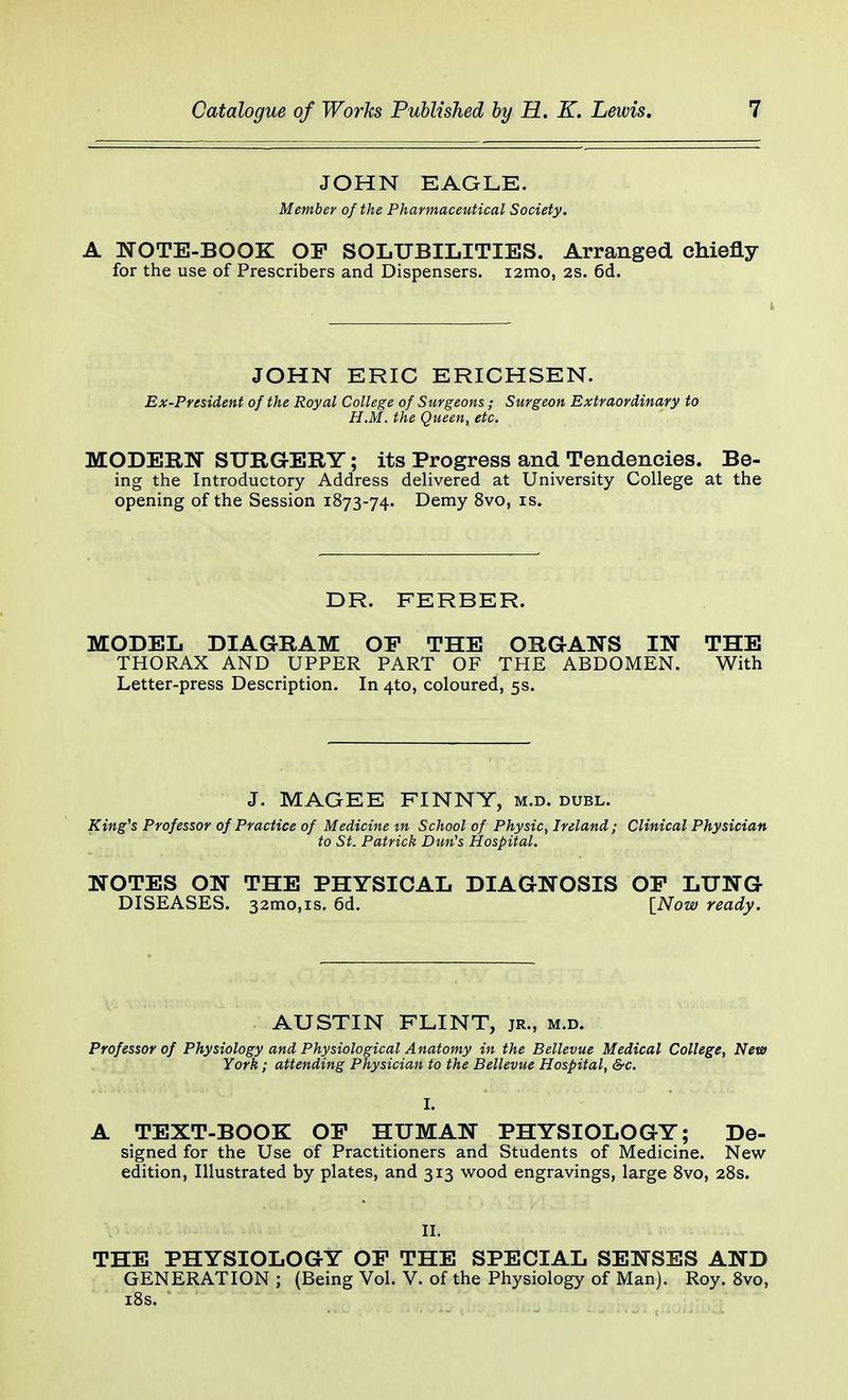 JOHN EAGLE. Member of the Pharmaceutical Society. A NOTE-BOOK OP SOLUBILITIES. Arranged chiefly for the use of Prescribers and Dispensers. i2mo, 2s. 6d. JOHN ERIC ERICHSEN. Ex-President of the Royal College of Surgeons ; Surgeon Extraordinary to H.M. the Queen, etc. MODERN SURGERY; its Progress and Tendencies. Be- ing the Introductory Address delivered at University College at the opening of the Session 1873-74. Demy 8vo, is. DR. FERBER. MODEL DIAGRAM OF THE ORGANS IN THE THORAX AND UPPER PART OF THE ABDOMEN. With Letter-press Description. In 4*0, coloured, 5s. J. MAGEE FINNY, m.d. dubl. King's Professor of Practice of Medicine m School of Physic, Ireland; Clinical Physician to St. Patrick Dun's Hospital. NOTES ON THE PHYSICAL DIAGNOSIS OP LUNG DISEASES. 32mo,is. 6d. [Now ready. AUSTIN FLINT, jr., m.d. Professor of Physiology and Physiological A natomy in the Bellevue Medical College, New York; attending Physician to the Bellevue Hospital, &c. A TEXT-BOOK OP HUMAN PHYSIOLOGY; De- signed for the Use of Practitioners and Students of Medicine. New edition, Illustrated by plates, and 313 wood engravings, large 8vo, 28s. II. THE PHYSIOLOGY OP THE SPECIAL SENSES AND GENERATION ; (Being Vol. V. of the Physiology of Man). Roy. 8vo, 18s.