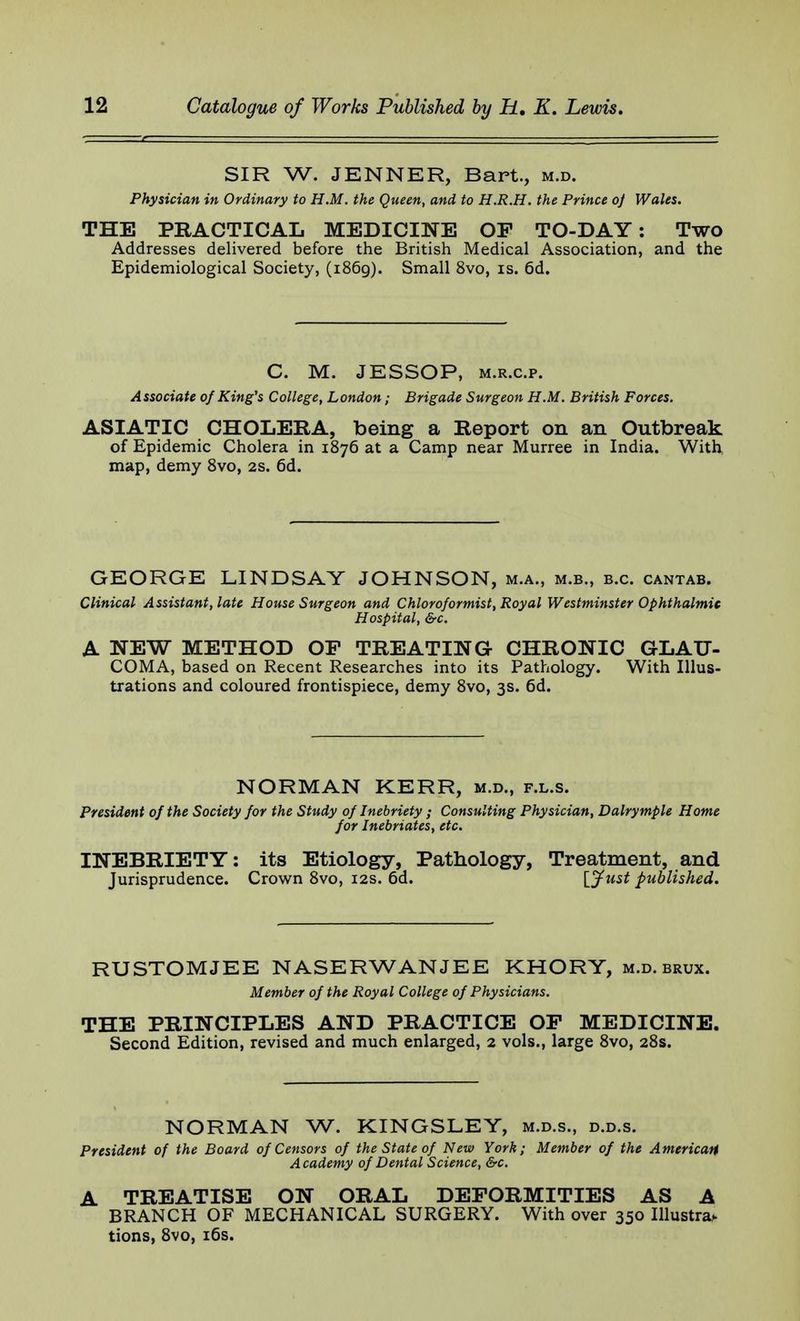 SIR W. JENNER, Bart., m.d. Physician in Ordinary to H.M. the Queen, and to H.R.H. the Prince oj Wales. THE PRACTICAL MEDICINE OP TO-DAY: Two Addresses delivered before the British Medical Association, and the Epidemiological Society, (1869). Small 8vo, is. 6d. C. M. JESSOP, m.r.c.p. Associate of King's College, London; Brigade Surgeon H.M. British Forces. ASIATIC CHOLERA, being a Report on an Outbreak of Epidemic Cholera in 1876 at a Camp near Murree in India. With map, demy 8vo, 2s. 6d. GEORGE LINDSAY JOHNSON, m.a., m.b., b.c. cantab. Clinical Assistant, late House Surgeon and Chloroformist, Royal Westminster Ophthalmic Hospital, &c. A NEW METHOD OF TREATING CHRONIC GLAU- COMA, based on Recent Researches into its Pathology. With Illus- trations and coloured frontispiece, demy 8vo, 3s. 6d. NORMAN KERR, m.d., f.l.s. President of the Society for the Study of Inebriety ; Consulting Physician, Dalrymple Home for Inebriates, etc. INEBRIETY: its Etiology, Pathology, Treatment, and Jurisprudence. Crown 8vo, 12s. 6d. [Just published. RUSTOMJEE NASERWANJEE KHORY, m.d. brux. Member of the Royal College of Physicians. THE PRINCIPLES AND PRACTICE OF MEDICINE. Second Edition, revised and much enlarged, 2 vols., large 8vo, 28s. NORMAN W. KINGSLEY, m.d.s., d.d.s. President of the Board of Censors of the State of New York; Member of the American Academy of Dental Science, &c. A TREATISE ON ORAL DEFORMITIES AS A BRANCH OF MECHANICAL SURGERY. With over 350 Illustr* tions, 8vo, 16s.