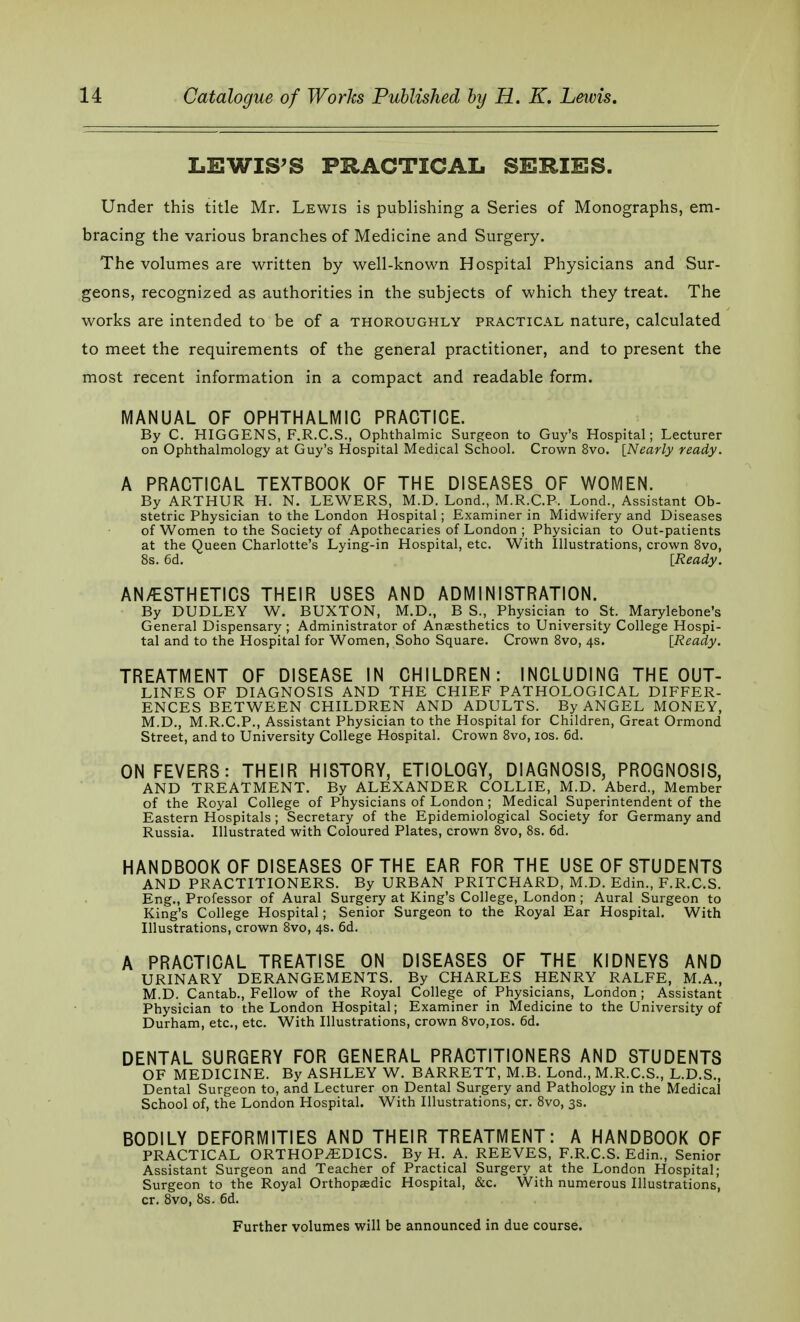 LEWIS'S PRACTICAL SERIES. Under this title Mr. Lewis is publishing a Series of Monographs, em- bracing the various branches of Medicine and Surgery. The volumes are written by well-known Hospital Physicians and Sur- geons, recognized as authorities in the subjects of which they treat. The works are intended to be of a thoroughly practical nature, calculated to meet the requirements of the general practitioner, and to present the most recent information in a compact and readable form. MANUAL OF OPHTHALMIC PRACTICE. By C. HIGGENS, F.R.C.S., Ophthalmic Surgeon to Guy's Hospital; Lecturer on Ophthalmology at Guy's Hospital Medical School. Crown 8vo. [Nearly ready. A PRACTICAL TEXTBOOK OF THE DISEASES OF WOMEN. By ARTHUR H. N. LEWERS, M.D. Lond., M.R.C.P. Lond., Assistant Ob- stetric Physician to the London Hospital; Examiner in Midwifery and Diseases of Women to the Society of Apothecaries of London ; Physician to Out-patients at the Queen Charlotte's Lying-in Hospital, etc. With Illustrations, crown 8vo, 8s. 6d. [Ready. AN/ESTHETICS THEIR USES AND ADMINISTRATION. By DUDLEY W. BUXTON, M.D., B S., Physician to St. Marylebone's General Dispensary ; Administrator of Anaesthetics to University College Hospi- tal and to the Hospital for Women, Soho Square. Crown 8vo, 4s. [Ready. TREATMENT OF DISEASE IN CHILDREN: INCLUDING THE OUT- LINES OF DIAGNOSIS AND THE CHIEF PATHOLOGICAL DIFFER- ENCES BETWEEN CHILDREN AND ADULTS. By ANGEL MONEY, M.D., M.R.C.P., Assistant Physician to the Hospital for Children, Great Ormond Street, and to University College Hospital. Crown 8vo, 10s. 6d. ON FEVERS: THEIR HISTORY, ETIOLOGY, DIAGNOSIS, PROGNOSIS, AND TREATMENT. By ALEXANDER COLLIE, M.D. Aberd., Member of the Royal College of Physicians of London ; Medical Superintendent of the Eastern Hospitals; Secretary of the Epidemiological Society for Germany and Russia. Illustrated with Coloured Plates, crown 8vo, 8s. 6d. HANDBOOK OF DISEASES OF THE EAR FOR THE USE OF STUDENTS AND PRACTITIONERS. By URBAN PRITCHARD, M.D. Edin., F.R.C.S. Eng., Professor of Aural Surgery at King's College, London ; Aural Surgeon to King's College Hospital; Senior Surgeon to the Royal Ear Hospital. With Illustrations, crown 8vo, 4s. 6d. A PRACTICAL TREATISE ON DISEASES OF THE KIDNEYS AND URINARY DERANGEMENTS. By CHARLES HENRY RALFE, M.A., M.D. Cantab., Fellow of the Royal College of Physicians, London ; Assistant Physician to the London Hospital; Examiner in Medicine to the University of Durham, etc., etc. With Illustrations, crown 8vo,ios. 6d. DENTAL SURGERY FOR GENERAL PRACTITIONERS AND STUDENTS OF MEDICINE. By ASHLEY W. BARRETT, M.B. Lond., M.R.C.S., L.D.S., Dental Surgeon to, and Lecturer on Dental Surgery and Pathology in the Medical School of, the London Hospital. With Illustrations, cr. 8vo, 3s. BODILY DEFORMITIES AND THEIR TREATMENT: A HANDBOOK OF PRACTICAL ORTHOPEDICS. By H. A. REEVES, F.R.C.S. Edin., Senior Assistant Surgeon and Teacher of Practical Surgery at the London Hospital; Surgeon to the Royal Orthopaedic Hospital, &c. With numerous Illustrations, cr. 8vo, 8s. 6d. Further volumes will be announced in due course.