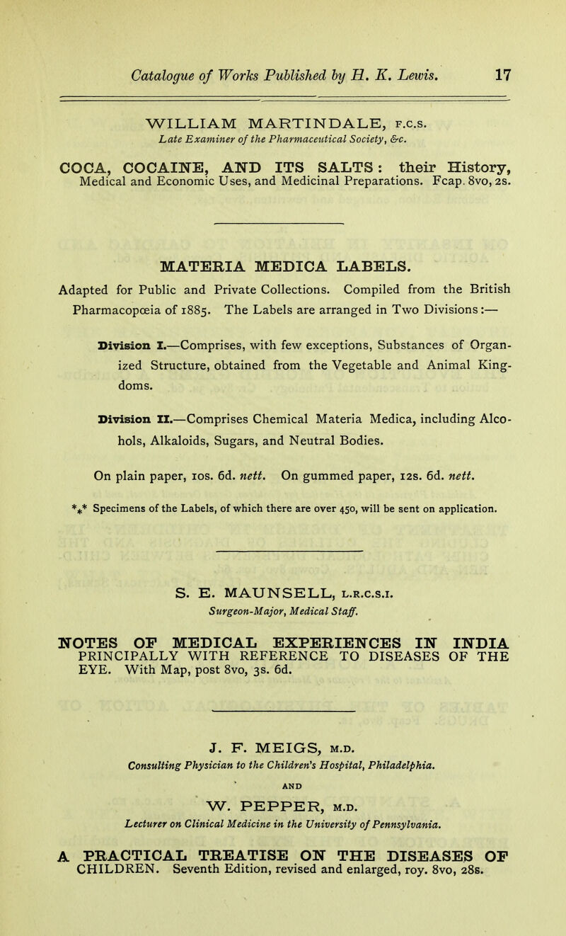 WILLIAM MARTINDALE, f.c.s. Late Examiner of the Pharmaceutical Society, &c. COCA, COCAINE, AND ITS SALTS: their History, Medical and Economic Uses, and Medicinal Preparations. Fcap. 8vo, 2s. MATERIA MEDICA LABELS. Adapted for Public and Private Collections. Compiled from the British Pharmacopoeia of 1885. The Labels are arranged in Two Divisions:— Division I.—Comprises, with few exceptions, Substances of Organ- ized Structure, obtained from the Vegetable and Animal King- doms. Division II.—Comprises Chemical Materia Medica, including Alco- hols, Alkaloids, Sugars, and Neutral Bodies. On plain paper, 10s. 6d. nett. On gummed paper, 12s. 6d. nett. *** Specimens of the Labels, of which there are over 450, will be sent on application. S. E. MAUNSELL, l.r.c.s.i. Surgeon-Major, Medical Staff. NOTES OF MEDICAL EXPERIENCES IN INDIA PRINCIPALLY WITH REFERENCE TO DISEASES OF THE EYE. With Map, post 8vo, 3s. 6d. J. F. MEIGS, m.d. Consulting Physician to the Children's Hospital, Philadelphia. AND W. PEPPER, m.d. Lecturer on Clinical Medicine in the University of Pennsylvania. A PRACTICAL TREATISE ON THE DISEASES OF CHILDREN. Seventh Edition, revised and enlarged, roy. 8vo, 28s.