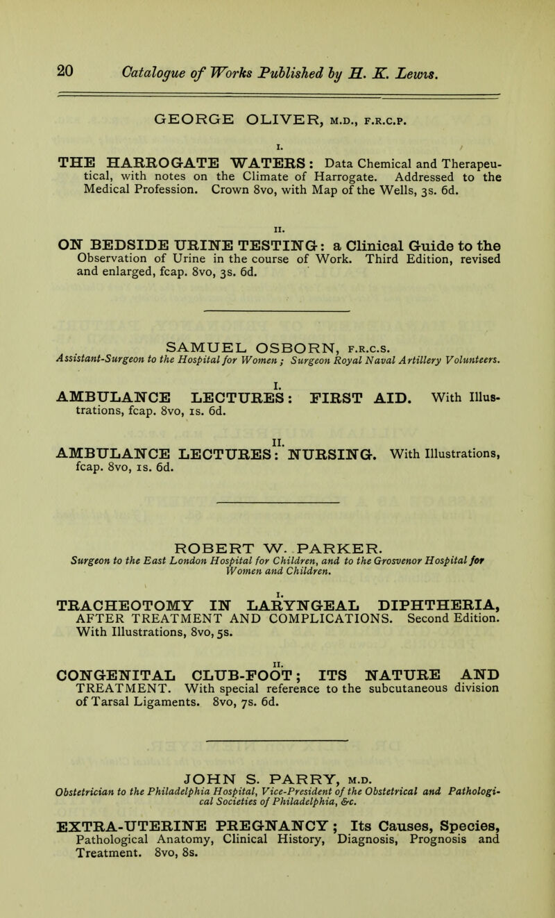 GEORGE OLIVER, m.d., f.r.c.p. THE HARROGATE WATERS: Data Chemical and Therapeu- tical, with notes on the Climate of Harrogate. Addressed to the Medical Profession. Crown 8vo, with Map of the Wells, 3s. 6d. 11. ON BEDSIDE URINE TESTING: a Clinical Guide to the Observation of Urine in the course of Work. Third Edition, revised and enlarged, fcap. 8vo, 3s. 6d. SAMUEL OSBORN, f.r.c.s. Assistant-Surgeon to the Hospital for Women ; Surgeon Royal Naval Artillery Volunteers. I. AMBULANCE LECTURES: FIRST AID. With Illus- trations, fcap. 8vo, is. 6d. II. AMBULANCE LECTURES: NURSING. With Illustrations, fcap. 8vo, is. 6d. ROBERT W- PARKER. Surgeon to the East London Hospital for Children, and to the Grosvenor Hospital for Women and Children. TRACHEOTOMY IN LARYNGEAL DIPHTHERIA, AFTER TREATMENT AND COMPLICATIONS. Second Edition. With Illustrations, 8vo, 5s. CONGENITAL CLUB-EOOT; ITS NATURE AND TREATMENT. With special reference to the subcutaneous division of Tarsal Ligaments. 8vo, 7s. 6d. JOHN S. PARRY, m.d. Obstetrician to the Philadelphia Hospital, Vice-President of the Obstetrical and Pathologi- cal Societies of Philadelphia, &c. EXTRA-UTERINE PREGNANCY ; Its Causes, Species, Pathological Anatomy, Clinical History, Diagnosis, Prognosis and Treatment. 8vo, 8s.