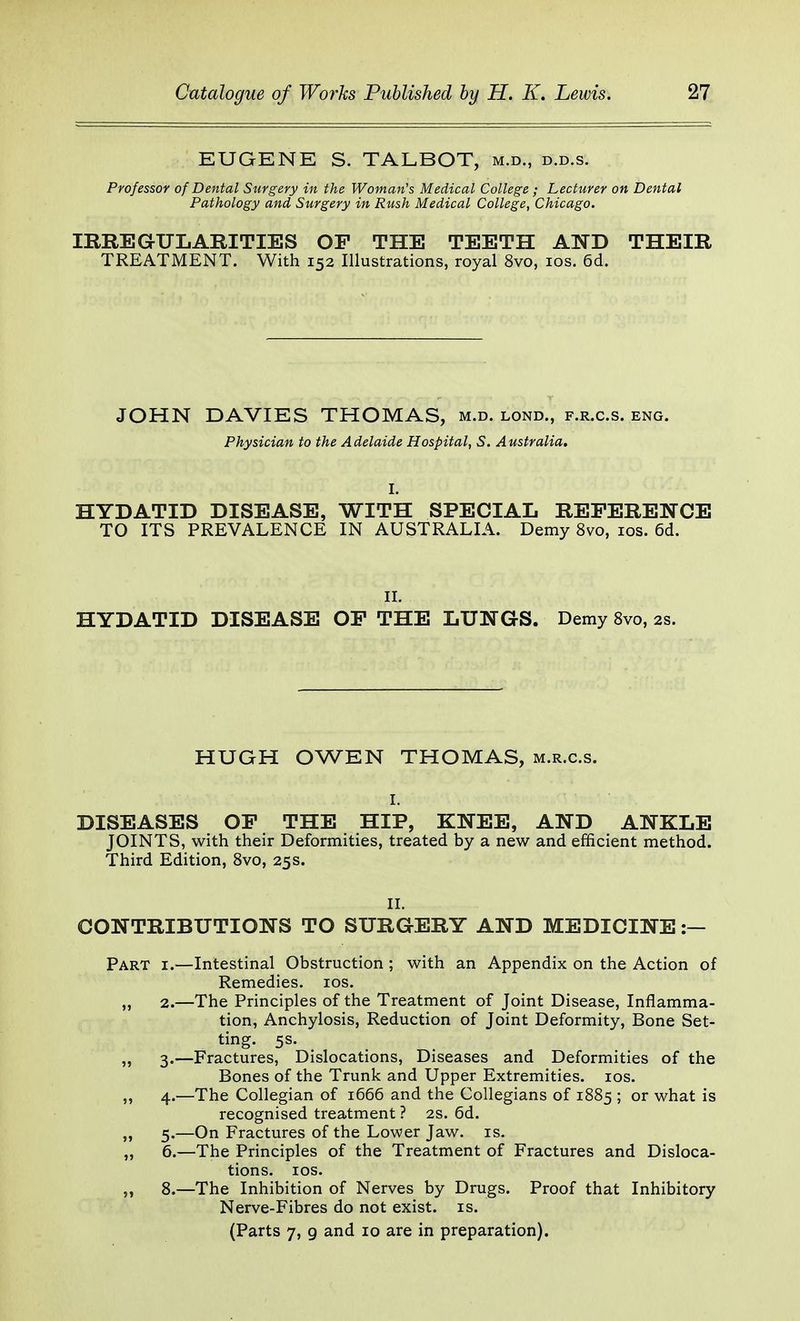 EUGENE S. TALBOT, m.d., d.d.s. Professor of Dental Surgery in the Woman's Medical College; Lecturer on Dental Pathology and, Surgery in Rush Medical College, Chicago. IRREGULARITIES OP THE TEETH AND THEIR TREATMENT. With 152 Illustrations, royal 8vo, 10s. 6d. JOHN DAVIES THOMAS, m.d. lond., f.r.c.s. eng. Physician to the Adelaide Hospital, S. Australia. I. HYDATID DISEASE, WITH SPECIAL REFERENCE TO ITS PREVALENCE IN AUSTRALIA. Demy 8vo, 10s. 6d. II. HYDATID DISEASE OP THE LUNGS. Demy 8vo, 2s. HUGH OWEN THOMAS, m.r.c.s. I. DISEASES OP THE HIP, KNEE, AND ANKLE JOINTS, with their Deformities, treated by a new and efficient method. Third Edition, 8vo, 25s. II. CONTRIBUTIONS TO SURGERY AND MEDICINE :— Part i.—Intestinal Obstruction ; with an Appendix on the Action of Remedies. 10s. „ 2.—The Principles of the Treatment of Joint Disease, Inflamma- tion, Anchylosis, Reduction of Joint Deformity, Bone Set- ting. 5s. „ 3.—Fractures, Dislocations, Diseases and Deformities of the Bones of the Trunk and Upper Extremities. 10s. ,, 4.—The Collegian of 1666 and the Collegians of 1885 ; or what is recognised treatment ? 2s. 6d. „ 5.—On Fractures of the Lower Jaw. is. „ 6.—The Principles of the Treatment of Fractures and Disloca- tions. 10s. „ 8.—The Inhibition of Nerves by Drugs. Proof that Inhibitory Nerve-Fibres do not exist, is. (Parts 7, 9 and 10 are in preparation).