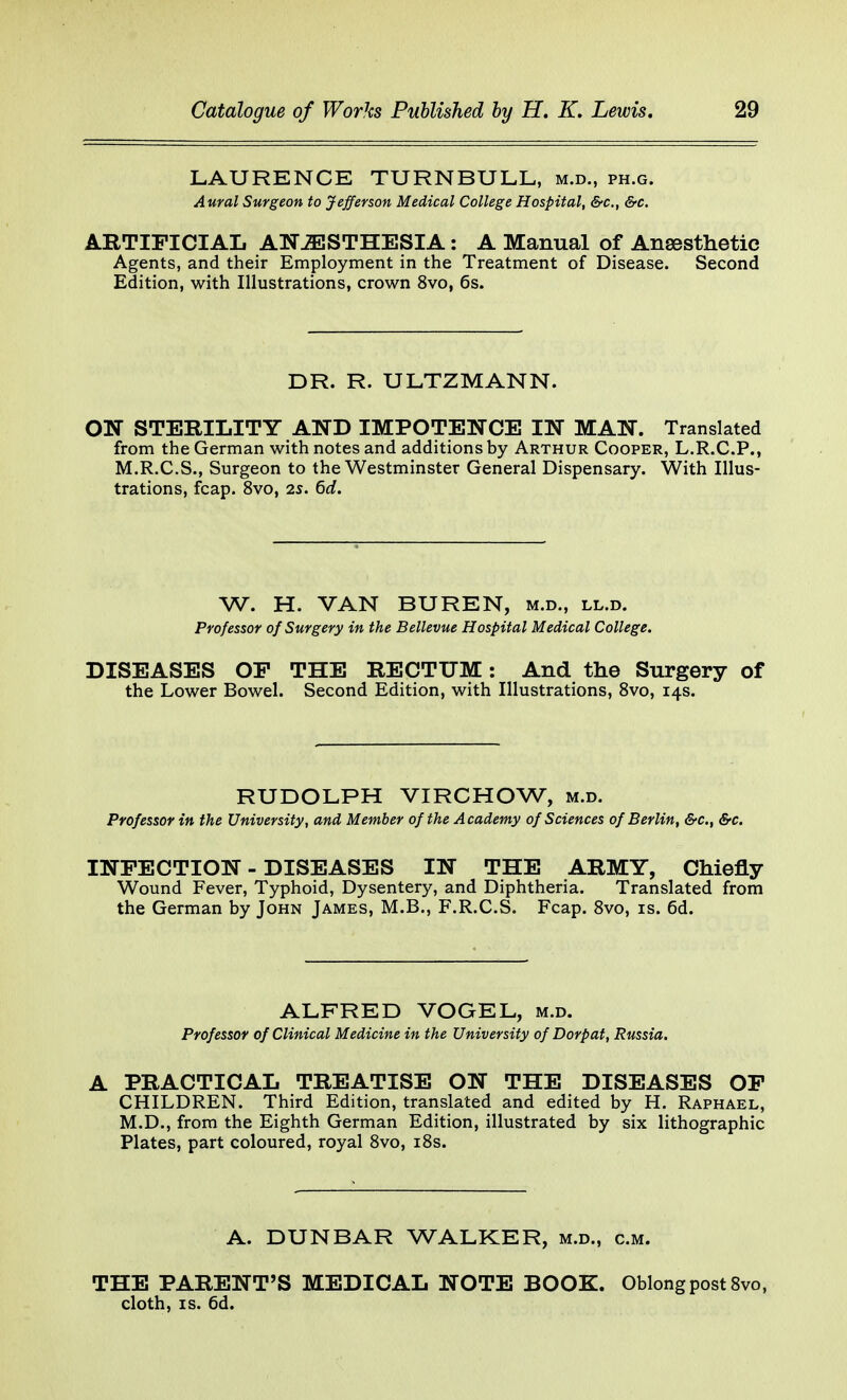 LAURENCE TURNBULL, m.d., ph.g. Aural Surgeon to Jefferson Medical College Hospital, &c, &c. ARTIFICIAL ANAESTHESIA: A Manual of Anaesthetic Agents, and their Employment in the Treatment of Disease. Second Edition, with Illustrations, crown 8vo, 6s. DR. R. ULTZMANN. ON STERILITY AND IMPOTENCE IN MAN. Translated from the German with notes and additions by Arthur Cooper, L.R.C.P., M.R.C.S., Surgeon to the Westminster General Dispensary. With Illus- trations, fcap. 8vo, 25. 6d. W. H. VAN BUREN, m.d., ll.d. Professor of Surgery in the Bellevue Hospital Medical College. DISEASES OF THE RECTUM: And the Surgery of the Lower Bowel. Second Edition, with Illustrations, 8vo, 14s. RUDOLPH VIRCHOW, m.d. Professor in the University, and Member of the Academy of Sciences of Berlin, &c, &c. INFECTION - DISEASES IN THE ARMY, Chiefly Wound Fever, Typhoid, Dysentery, and Diphtheria. Translated from the German by John James, M.B., F.R.C.S. Fcap. 8vo, is. 6d. ALFRED VOGEL, m.d. Professor of Clinical Medicine in the University of Dorpat, Russia. A PRACTICAL TREATISE ON THE DISEASES OF CHILDREN. Third Edition, translated and edited by H. Raphael, M.D., from the Eighth German Edition, illustrated by six lithographic Plates, part coloured, royal 8vo, 18s. A. DUNBAR WALKER, m.d., cm. THE PARENT'S MEDICAL NOTE BOOK. Oblong post 8vo, cloth, is. 6d.