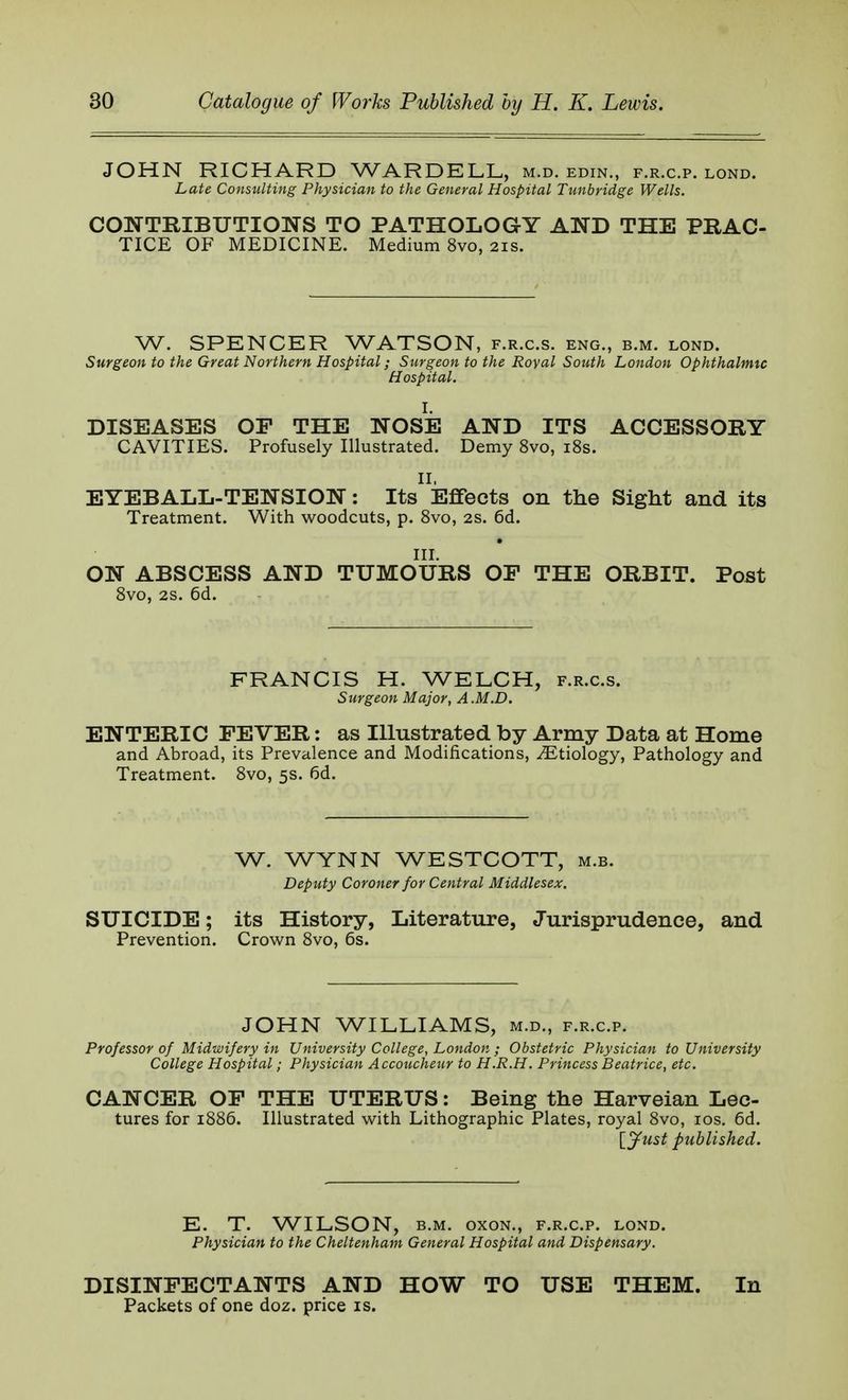 JOHN RICHARD WARDELL, m.d. edin., f.r.c.p. lond. Late Consulting Physician to the General Hospital Tunbridge Wells. CONTRIBUTIONS TO PATHOLOGY AND THE PRAC- TICE OF MEDICINE. Medium 8vo, 21s. W. SPENCER WATSON, f.r.c.s. eng., b.m. lond. Surgeon to the Great Northern Hospital; Surgeon to the Royal South London Ophthalmic H ospital. I. DISEASES OP THE NOSE AND ITS ACCESSORY CAVITIES. Profusely Illustrated. Demy 8vo, 18s. II, EYEBALL-TENSION: Its Effects on the Sight and its Treatment. With woodcuts, p. 8vo, 2s. 6d. III. ON ABSCESS AND TUMOURS OF THE ORBIT. Post 8vo, 2s. 6d. FRANCIS H. WELCH, f.r.c.s. Surgeon Major, A .M.D. ENTERIC FEVER: as Illustrated by Army Data at Home and Abroad, its Prevalence and Modifications, ^Etiology, Pathology and Treatment. 8vo, 5s. 6d. W. WYNN WESTCOTT, m.b. Deputy Coroner for Central Middlesex. SUICIDE; its History, Literature, Jurisprudence, and Prevention. Crown 8vo, 6s. JOHN WILLIAMS, m.d., f.r.c.p. Professor of Midwifery in University College, London ; Obstetric Physician to University College Hospital; Physician Accoucheur to H.R.H. Princess Beatrice, etc. CANCER OF THE UTERUS: Being the Harveian Lec- tures for 1886. Illustrated with Lithographic Plates, royal 8vo, 10s. 6d. [Just published. E. T. WILSON, b.m. oxon., f.r.c.p. lond. Physician to the Cheltenham General Hospital and Dispensary. DISINFECTANTS AND HOW TO USE THEM. In Packets of one doz. price is.