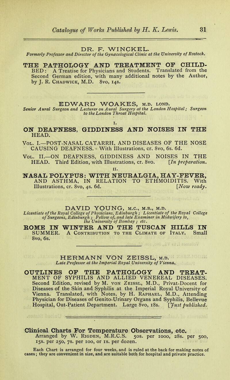 DR. F. WINCKEL. Formerly Professor and Director of the Gynecological Clinic at the University of Rostock. THE PATHOLOGY AND TREATMENT OF CHILD- BED : A Treatise for Physicians and Students. Translated from the Second German edition, with many additional notes by the Author, by J. R. Chadwick, M.D. 8vo, 14s. EDWARD WOAKES, m.d. lond. Senior Aural Surgeon and Lecturer on Aural Surgery at the London Hospital; Surgeon to the London Throat Hospital. ON DEAFNESS, GIDDINESS AND NOISES IN THE HEAD. Vol. L—POST-NASAL CATARRH, AND DISEASES OF THE NOSE CAUSING DEAFNESS. With Illustrations, Cf. 8vo, 6s. 6d. Vol. II.—ON DEAFNESS, GIDDINESS AND NOISES IN THE HEAD. Third Edition, with Illustrations, cr. 8vo. [In preparation. 11. NASAL POLYPUS: WITH NEURALGIA, HAY-FEVER, AND ASTHMA, IN RELATION TO ETHMOIDITIS. With Illustrations, cr. 8vo, 4s. 6d. [Now ready. DAVID YOUNG, m.c, m.b., m.d. Licentiate of the Royal College of Physicians, Edinburgh; Licentiate of the Royal College of Surgeons, Edinburgh ; Fellow of, and late Examiner in Midwifery to, the University of Bombay ; etc. ROME IN WINTER AND THE TUSCAN HILLS IN SUMMER. A Contribution to the Climate of Italy. Small 8vo, 6s. HERMANN VON ZEISSL, m.d. Late Professor at the Imperial Royal University of Vienna^ OUTLINES OF THE PATHOLOGY AND TREAT- MENT OF SYPHILIS AND ALLIED VENEREAL DISEASES. Second Edition, revised by M. von Zeissl, M.D., Privat-Docent for Diseases of the Skin and Syphilis at the Imperial Royal University of Vienna. Translated, with Notes, by H. Raphael, M.D., Attending Physician for Diseases of Genito-Urinary Organs and Syphilis, Bellevue Hospital, Out-Patient Department. Large 8vo, 18s. [Just published. Clinical Charts For Temperature Observations, etc. Arranged by W. Rigden, M.R.C.S. 50s. per 1000, 28s. per 500, 15s. per 250, 7s. per 100, or is. per dozen. Each Chart is arranged for four weeks, and is ruled at the back for making notes of cases; they are convenient in size, and are suitable both for hospital and private practice.