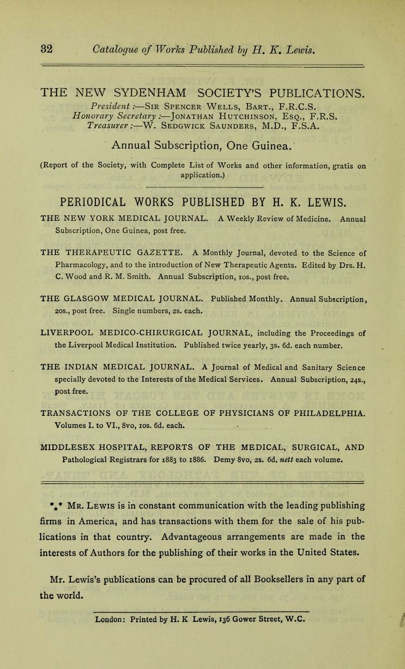 THE NEW SYDENHAM SOCIETY'S PUBLICATIONS. President:—Sir Spencer Wells, Bart., F.R.C.S. Honorary Secretary:—Jonathan Hutchinson, Esq., F.R.S. Treasurer:—W. Sedgwick Saunders, M.D., F.S.A. Annual Subscription, One Guinea. (Report of the Society, with Complete List of Works and other information, gratis on application.) PERIODICAL WORKS PUBLISHED BY H. K. LEWIS. THE NEW YORK MEDICAL JOURNAL. A Weekly Review of Medicine. Annual Subscription, One Guinea, post free. THE THERAPEUTIC GAZETTE. A Monthly Journal, devoted to the Science of Pharmacology, and to the introduction of New Therapeutic Agents. Edited by Drs. H. C. Wood and R. M. Smith. Annual Subscription, ios., post free. THE GLASGOW MEDICAL JOURNAL. Published Monthly. Annual Subscription, 20s., post free. Single numbers, 2s. each. LIVERPOOL MEDICO-CHIRURGICAL JOURNAL, including the Proceedings of the Liverpool Medical Institution. Published twice yearly, 3s. 6d. each number. THE INDIAN MEDICAL JOURNAL. A Journal of Medical and Sanitary Science specially devoted to the Interests of the Medical Services. Annual Subscription, 24s., post free. TRANSACTIONS OF THE COLLEGE OF PHYSICIANS OF PHILADELPHIA. Volumes I. to VI., 8vo, ios. 6d. each. MIDDLESEX HOSPITAL, REPORTS OF THE MEDICAL, SURGICAL, AND Pathological Registrars for 1883 to 1886. Demy 8vo, 2s. 6d, nett each volume. %* Mr. Lewis is in constant communication with the leading publishing firms in America, and has transactions with them for the sale of his pub- lications in that country. Advantageous arrangements are made in the interests of Authors for the publishing of their works in the United States. Mr. Lewis's publications can be procured of all Booksellers in any part of the world. London: Printed by H. K Lewis, 136 Gower Street, W.C.