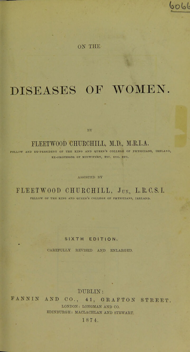 ON THE DISEASES OF WOMEN. BY FLEETWOOD CHUECHILL, M.D., M.E.LA. FELLOW AND EX-PRKSIDENT OF THE KING AND QUEEN's COLLEGE OF PHYSICIANS, IRELAND, EX-PROFESSOR OF MIDWIFKHY, ETC. ETC. ETC. ASSISTED BY FLEETWOOD CHURCHILL, Jun„ L.RC.S.L FELLOW OP THE KING AND OVKEN's COLLEGE OP PHYSICIANS, IRELAND. SIXTH EDITION. CAREFULLY REVISED AND ENLARGED, FANNIN AND CO., 41, GRAFTON STREET. LONDON : LONOMAN AND CO. EDINBimaH: MACLAOHLAN AND STEWART. 1874.