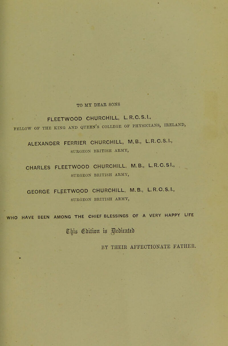 TO MY DBAB SONS FLEETWOOD CHURCHILL, L.R.C.S.I., FELLOW OF THE KING AND QUBEN's COLLEGE OF PHTSIOIANS. lEELAND, ALEXANDER FERRIER CHURCHILL, M.B., L.R.C.S.I., SURGEON BRITISH ARMY, CHARLES FLEETWOOD CHURCHILL, M.B., L.R.C.SI., SURGEON BRITISH ARMY, GEORGE FLEETWOOD CHURCHILL. M.B., L.R.O.S.I., SURGEON BRITISH ARMY, WHO HAVE BEEN AMONG THE CHIEF BLESSINGS OF A VERY HAPPY LIFE BY THEIR AFFECTIONATE FATHER.