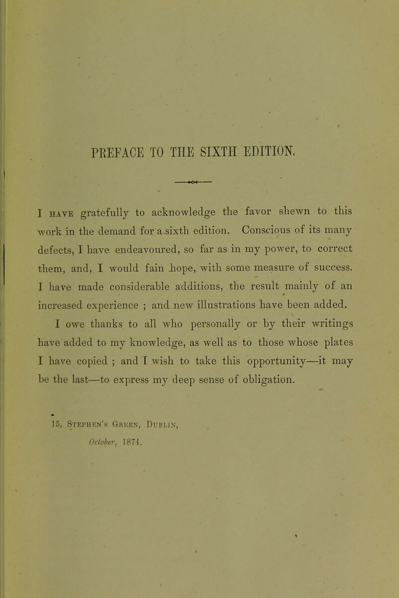 PEEFACE TO THE SIXTH EDITION. I HAVE gratefully to acknowledge the favor shewn to this work in the demand for a-sixth edition. Conscious of its many defects, I have endeavoured, so far as in my power, to correct them, and, I would fain Jiope, with some measure of success. I have made considei'able additions, the result mainly of an increased experience ; and. new illustrations have been added. I owe thanks to all who personally or by their writings have added to my knowledge, as well as to those whose plates I have copied ; and I wish to take this opportunity—it may be the last—to express my deep sense of obligation. 15, Stephen's Gricen, Dublin, Odoher, 1874.