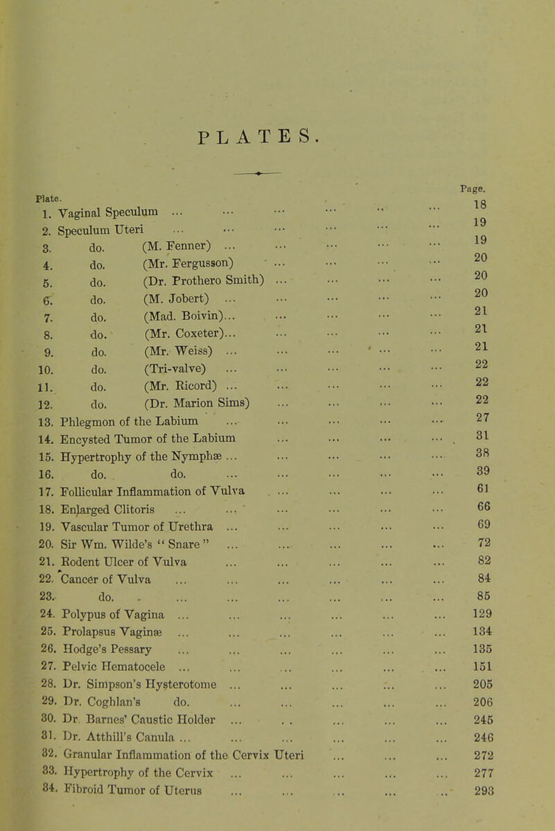 PLATES. Page. Plate. .jg 1. Vaginal Speculum ... 2. Speculum Uteri 3. do. (M. Fenner) 4. do. (Mr. Fergusson) ... ... ••• ••• 5. do. (Dr. Prothero Smith) ... ... ■■• ••• 20 6. do. (M. Jobert) 20 7. do. (Mad. Boivin)... ... .•• ••• ••• 21 8. do. (Mr. Coxeter)... ... ... ••• ••• 21 9. do. (Mr. Weiss) ... ... ••• ' ••• • • 21 10. do. (Tri-valve) ... ... ••■ ••• •• 22 11. do. (Mr. Ricord) ... ... ... ■•• ••■ 22 12. do. (Dr. Marion Sims) ... ... ... ••. 22 13. Phlegmon of the Labiimi ... ... ... ••• ••• 27 14. Encysted Tumor of the Labium ... ... ... ••■ , 31 15. Hypertrophy of the Nymphse ... ... ... ... •.• 3*^ 16. do. do. ... ... ... ... ••• 39 17. Follicular Inflammation of Vulva ... ... ... ... 61 18. Enlarged Clitoris ... ... ... ... ... ••• 66 19. Vascular Tumor of Urethra ... ... ... ... ... 69 20. Sk Wm. Wilde's  Snare ... ... ... ... ... 72 21. Eodent Ulcer of Vulva ... ... ... ... ... 82 22. 'Cancer of Vulva ... ... ... ... ... ... 84 23. do ... ... ... ... ... 85 24. Polypus of Vagina ... ... ... ... ... ... 129 25. Prolapsus Vaginae ... ... ... ... ... ... 134 26. Hodge's Pessary ... ... ... ... ... ... 135 27. Pelvic Hematocele ... ... ... ... ... ... 151 28. Dr. Simpson's Hysterotonie ... ... ... ... ... 205 29. Dr. Coghlan's do. ... ... ... ... ... 206 30. Dr Barnes'Caustic Holder ... .. ... ... ... 245 31. Dr. AtthUl's Canula ... ... ... ... ... ... 246 32. Granular Inflammation of the Cervix Uteri ... ... ... 272 83. Hypertrophy of the Cervix ... ... ... ... ... 277 84. Fibroid Tumor of Uterus ... ... ... ... .. 293