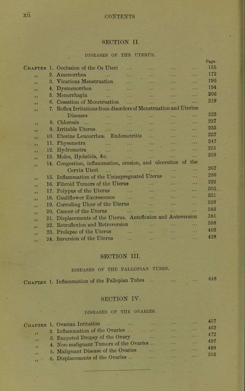 SECTION II. DISEASES OF THE UTERUS. Chapter 1. Occlusion of the Os Uteri 2. Amenorrhea 3. Vicarious Menstruation 4. Dysmenorrhea 6. Menorrhagia 6. Cessation of Menstruation ... ... 7. Reflex Irritations from disorders of Menstruation and Uterine Diseases 8. Chlorosis ... 9. Irritable Uterus 10. Uterine Leucorrhea, Endometritis 11. Physometra 12. Hydrometra 13. Moles, Hydatids, &c. 14. Congestion, inflammation, erosion, and ulceration of the Cervix Uteri 15. Inflammation of the Unimpregnated Uterus 16. Fibroid Tumors of the Ut€ru8 17. Polypus of the Uterus 18. Cauliflower Excrescence 19. Corroding Ulcer of the Uterus 20. Cancer of the Uterus 21. Displacements of the Uterus. Anteflexion and Anteversion 22. Eetroflexion and Retroversion 23. Prolapse of the Uterus 24. Inversion of the Uterus Page. 155 172 190 194 206 219 223 227 233 237 247 251 259 267 286 292 305 331 338 346 381 388 402 428 SECTION III. DISEASES OF THE FALLOPIAN TUBES. Chapher 1. Inflammation of the Fallopian Tubes ... 448 SECTION IV. DISEASES OF THE OVARIES. Chapter 1. Ovarian Irritation ... 2. Inflammation of the Ovaries . . 3. Encysted Dropsy of the Ovary 4. Non-malignant Tumors of the Ovaries.. 5. Malignant Disease of the Ovaries 6. Displacements of the Ovaries ... 457 462 472 497 498 505