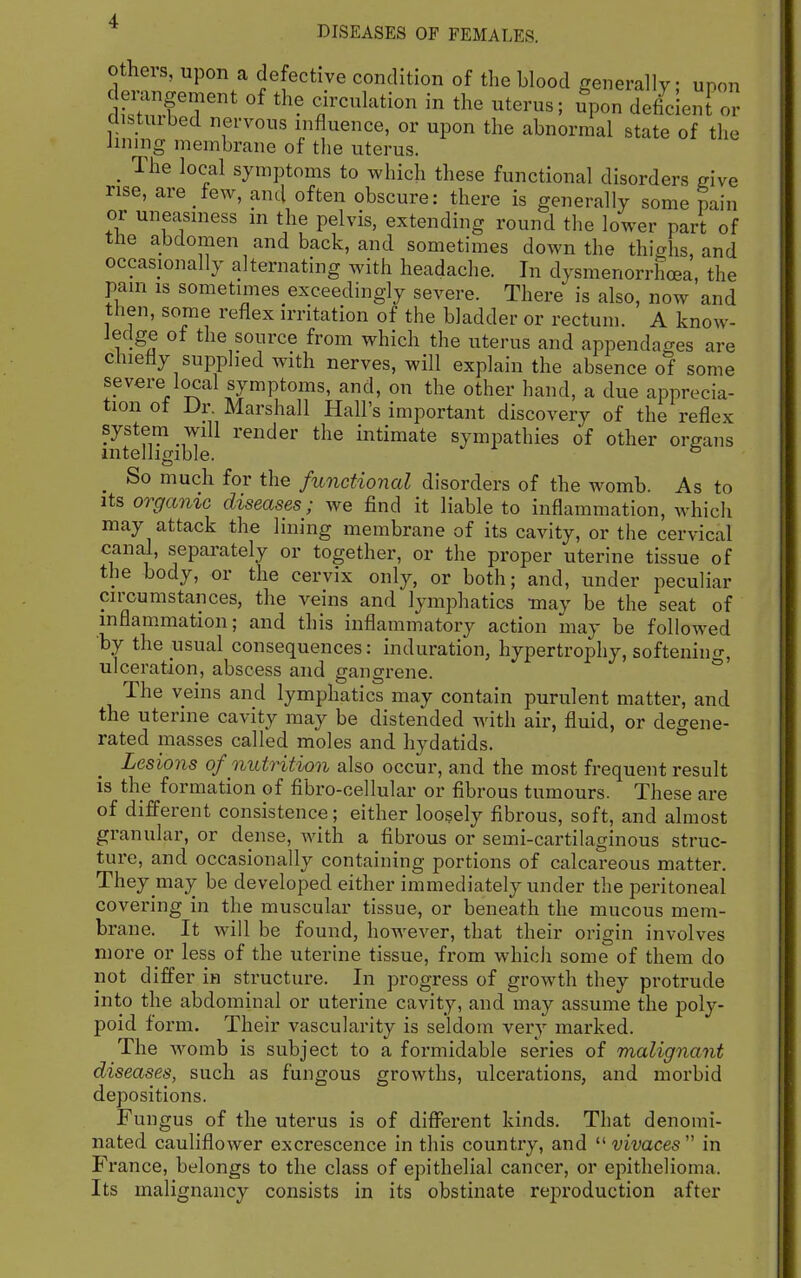 Others, upon a defective condition of the blood generally; upon demngement of the circulation in the uterus; upon deficient or clisUubed nervous influence, or upon the abnormal state of the imnig membrane of the uterus. _ The local symptoms to Avhich these functional disorders give rise, are few, and often obscure: there is generally some pain or uneasiness in the pelvis, extending round the lower part of the abdomen and back, and sometimes down the thighs, and occasionally alternating with headache. In dysmenorrhoea, the pam is sometimes exceedingly severe. There is also, now and then, some reflex irritation of the bladder or rectum. A know- ledge of the source from which the uterus and appendages are chiefly supplied with nerves, will explain the absence of some severe local symptoms, and, on the other hand, a due apprecia- tion of Dr. Marshall Hall's important discovery of the reflex system will render the intimate sympathies of other organs intelligible. ^ _ So much for the functional disorders of the womb. As to Its organic diseases; we find it liable to inflammation, which may attack the lining membrane of its cavity, or the cervical canal, separately or together, or the proper uterine tissue of the body, or the cervix only, or both; and, under peculiar circumstances, the veins and lymphatics may be the seat of inflammation; and this inflammatory action may be followed by the usual consequences: induration, hypertrophy, softenino-, ulceration, abscess and gangrene. * The veins and lymphatics may contain purulent matter, and the uterine cavity may be distended Avith air, fluid, or degene- rated masses called moles and hydatids.  Lesions of nutrition also occur, and the most frequent result is the formation of fibro-cellular or fibrous tumours. These are of different consistence; either loosely fibrous, soft, and almost granular, or dense, with a fibrous or semi-cartilaginous struc- ture, and occasionally containing portions of calcareous matter. They may be developed either immediately under the peritoneal covering in the muscular tissue, or beneath the mucous mem- brane. It will be found, however, that their origin involves more or less of the uterine tissue, from which some of them do not differ in structure. In progress of growth they protrude into the abdominal or uterine cavity, and may assume the poly- poid form. Their vascularity is seldom very marked. The womb is subject to a formidable series of malignant diseases, such as fungous growths, ulcerations, and morbid depositions. Fungus of the uterus is of different kinds. That denomi- nated cauliflower excrescence in this country, and f imces in France, belongs to the class of epithelial cancer, or epithelioma. Its malignancy consists in its obstinate reproduction after