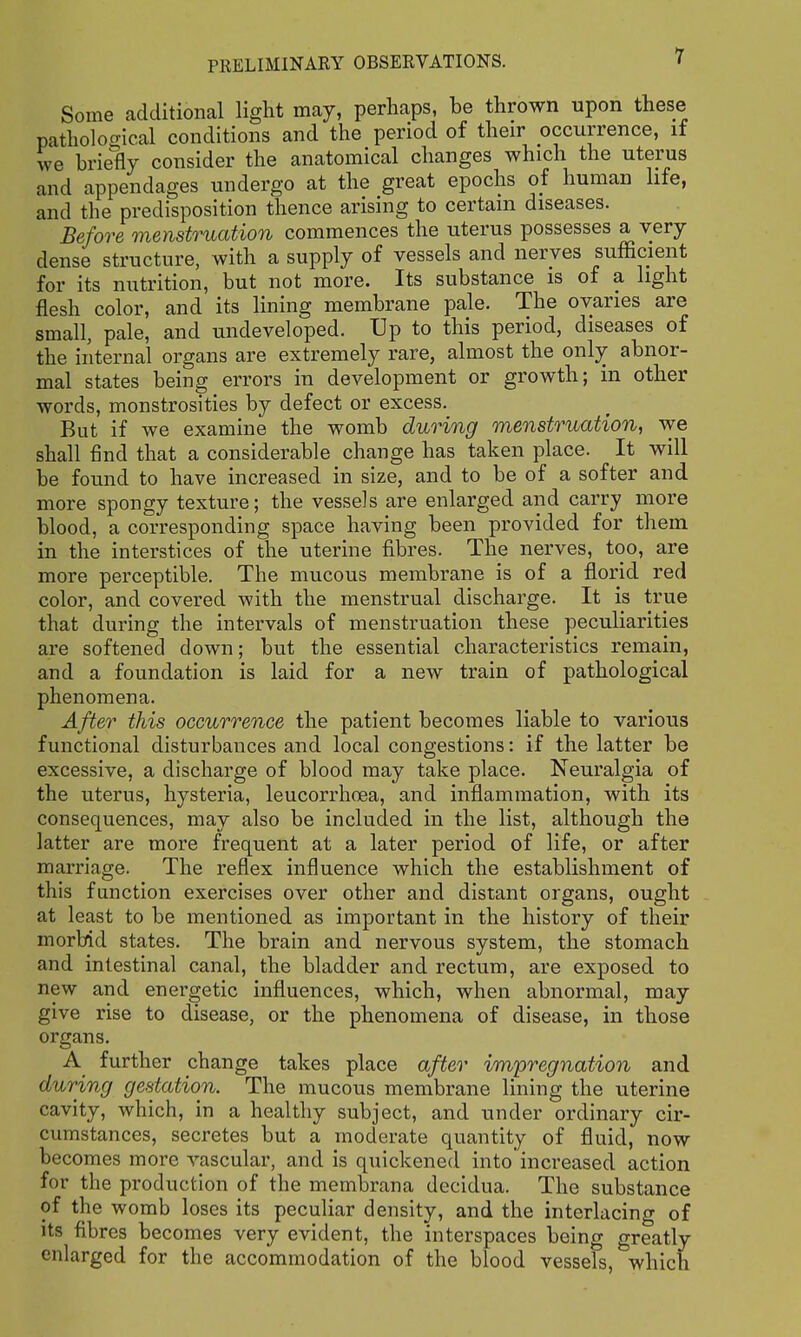 Some additional light may, perhaps, be thrown upon these patholoo-ical conditions and the period of their occurrence, if we briefly consider the anatomical changes which the uterus and appendages undergo at the great epochs of human life, and the predisposition thence arising to certain diseases. Before menstruation commences the uterus possesses a very dense structure, with a supply of vessels and nerves sufficient for its nutrition, but not more. Its substance is of a light flesh color, and its Hning membrane pale. The ovaries are small, pale, and undeveloped. Up to this period, diseases of the internal organs are extremely rare, almost the only abnor- mal states being errors in development or growth; in other words, monstrosities by defect or excess. But if we examine the womb during menstruation, we shall find that a considerable change has taken place. It will be found to have increased in size, and to be of a softer and more spongy texture; the vessels are enlarged and carry more blood, a corresponding space having been provided for them in the interstices of the uterine fibres. The nerves, too, are more perceptible. The mucous membrane is of a florid red color, and covered with the menstrual discharge. It is true that during the intervals of menstruation these peculiarities are softened down; but the essential characteristics remain, and a foundation is laid for a new train of pathological phenomena. After this occurrence the patient becomes liable to various functional disturbances and local congestions: if the latter be excessive, a discharge of blood may take place. Neuralgia of the uterus, hysteria, leucorrhoea, and inflammation, with its consequences, may also be included in the list, although the latter are more frequent at a later period of life, or after marriage. The reflex influence which the establishment of this function exercises over other and distant organs, ought at least to be mentioned as important in the history of their morbid states. The brain and nervous system, the stomach and intestinal canal, the bladder and rectum, are exposed to new and energetic influences, which, when abnormal, may give rise to disease, or the phenomena of disease, in those organs. A further change takes place after impregnation and during gestation. The mucous membrane lining the uterine cavity, which, in a healthy subject, and under ordinary cir- cumstances, secretes but a moderate quantity of fluid, now becomes more vascular, and is quickened into increased action for the production of the membrana decidua. The substance of the womb loses its peculiar density, and the interlacing of its fibres becomes very evident, the interspaces being greatly enlarged for the accommodation of the blood vessels, which