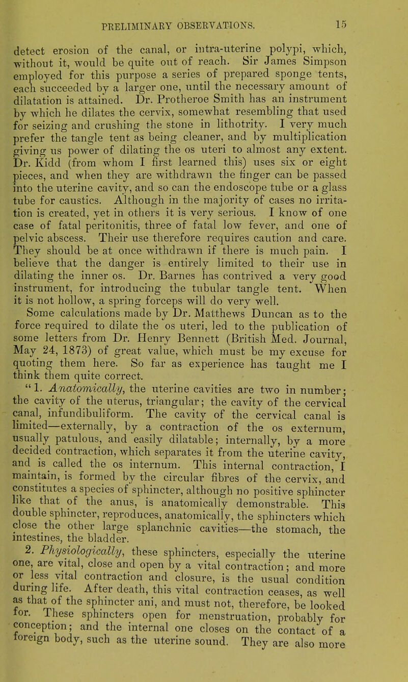 detect erosion of the canal, or intra-uterine polypi, which, without it, would be quite out of reach. Sir James Simpson employed for this purpose a series of prepared sponge tents, each succeeded by a larger one, until the necessary amount of dilatation is attained. Dr. Protheroe Smith has an instrument by which he dilates the cervix, somewhat resembling that used for seizing and crushing the stone in lithotrity. I very much prefer the tangle tent as being cleaner, and by multiplication giving us power of dilating the os uteri to almost any extent. Dr. Kidd (from whom I first learned this) uses six or eight pieces, and when they are withdrawn the finger can be passed into the uterine cavity, and so can the endoscope tube or a glass tube for caustics. Although in the majority of cases no irrita- tion is created, yet in others it is very serious. I know of one case of fatal peritonitis, three of fatal low fever, and one of pelvic abscess. Their use therefore requires caution and care. They should be at once withdrawn if there is much pain. I believe that the danger is entirely limited to their use in dilating the inner os. Dr. Barnes has contrived a very good instrument, for introducing the tubular tangle tent. When it is not hollow, a spring forceps will do very well. Some calculations made by Dr. Matthews Duncan as to the force required to dilate the os uteri, led to the publication of some letters from Dr. Henry Bennett (British Med. Journal, May 24, 1873) of great value, which must be my excuse for quoting them here. So far as experience has taught me I think them quite correct. 1. Anatomically, the uterine cavities are two in number; the cavity of the uterus, triangular; the cavity of the cervical canal, infundibuliform. The cavity of the cervical canal is limited—externally, by a contraction of the os externum, usually patulous, and easily dilatable; internally, by a more decided contraction, which separates it from the uterine cavity, and is called the os internum. This internal contraction, I maintain, is formed by the circular fibres of the cervix, and constitutes a species of sphincter, although no positive sphincter like that of the anus, is anatomically demonstrable. This double sphincter, reproduces, anatomically, the sphincters which close the other large splanchnic cavities—the stomach, the intestmes, the bladder. 2. Physiologically, these sphincters, especially the uterine one, are vital, close and open by a vital contraction; and more or less vital contraction and closure, is the usual condition during life. After death, this vital contraction ceases, as well as that of the sphincter ani, and must not, therefore, be looked tor. These sphincters open for menstruation, probably for conception; and the internal one closes on the contact of a toreign body, such as the uterine sound. They are also more