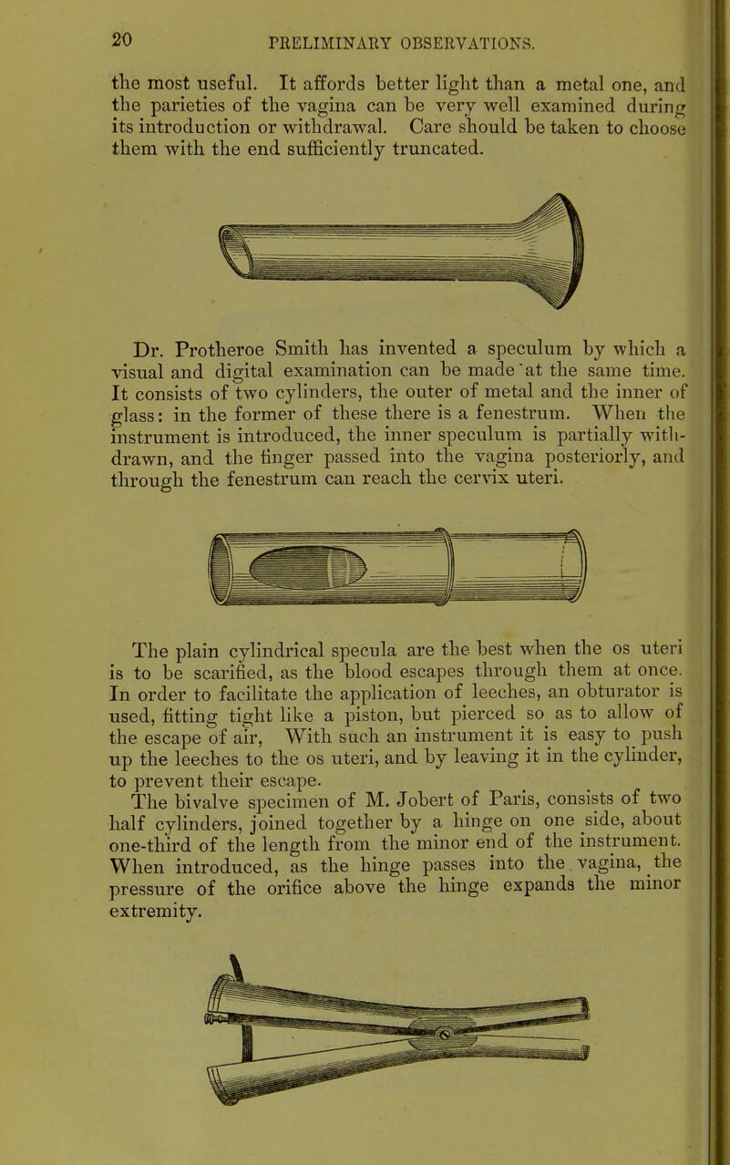 the most useful. It affords better light than a metal one, and the parieties of the vagina can be very well examined during its introduction or withdrawal. Care should be taken to choose them with the end sufficiently truncated. Dr. Protheroe Smith has invented a speculum by which a visual and digital examination can be made'at the same time. It consists of two cylinders, the outer of metal and the inner of glass: in the former of these there is a fenestrum. When the instrument is introduced, the inner speculum is partially with- drawn, and the linger passed into the vagina posteriorly, and through the fenestrum can reach the cervix uteri. The plain cylindrical specula are the best when the os uteri is to be scarified, as the blood escapes through them at once. In order to facilitate the application of leeches, an obturator is used, fitting tight like a piston, but pierced so as to allow of the escape of air, With such an instrument it is easy to push up the leeches to the os uteri, and by leaving it in the cylinder, to prevent their escape. The bivalve specimen of M. Jobert of Paris, consists of two half cylinders, joined together by a hinge on one side, about one-third of the length from the minor end of the instrument. When introduced, as the hinge passes into the. vagina, the pressure of the orifice above the hinge expands the minor extremity.