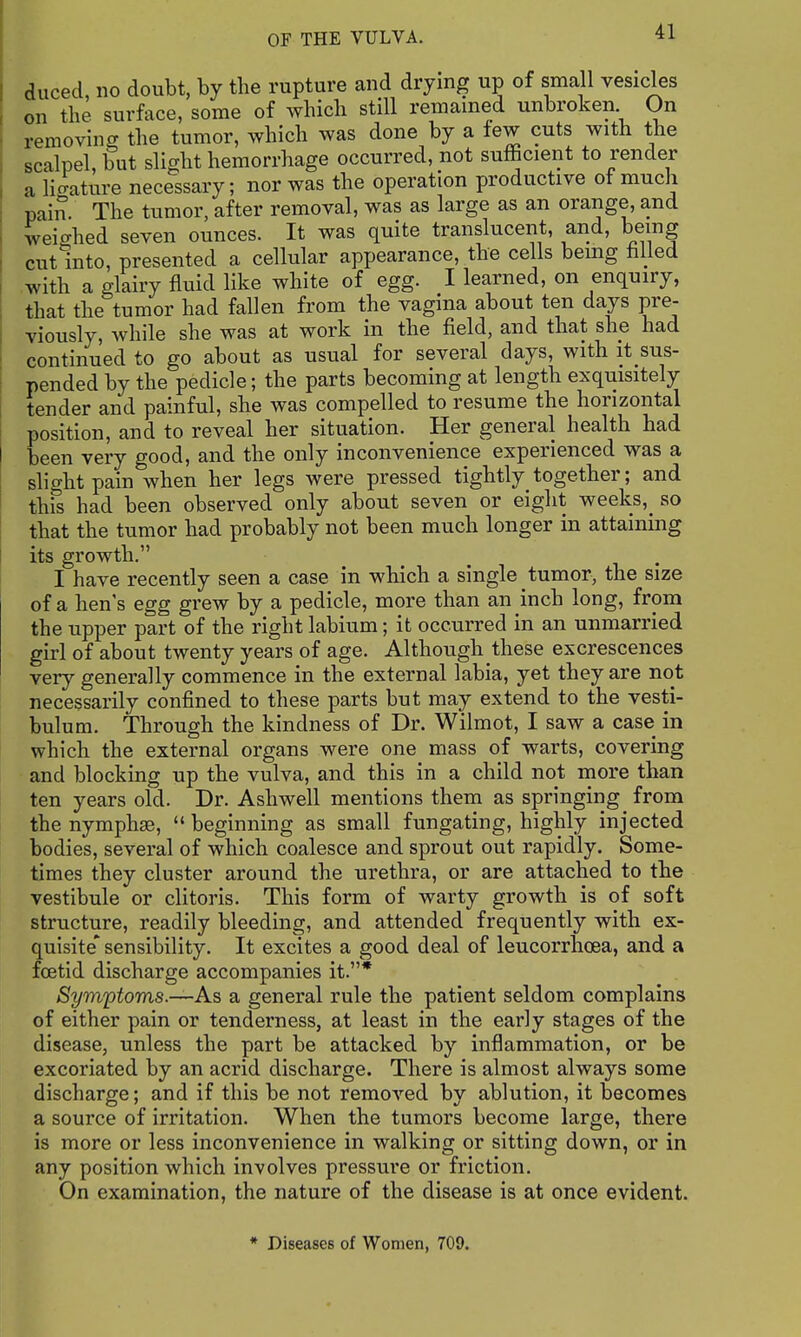 duced, no doubt, by the rupture and drying up of small vesicles on the surface, some of which still remamed unbroken On removing the tumor, which was done by a few cuts with the scalpel, but slight hemorrhage occurred, not sufficient to render a Hcratin'e necessary; nor was the operation productive of much pain. The tumor, after removal, was as large as an orange, and weighed seven ounces. It was quite translucent, and, being cut into, presented a cellular appearance, the cells bemg hlled with a glairy fluid like white of egg. I learned, on enquiry, that the tumor had fallen from the vagina about ten days pre^- viously, while she was at work in the field, and that she had continued to go about as usual for several days, with it sus- pended by the pedicle; the parts becoming at length exquisitely tender and painful, she was compelled to resume the horizontal position, and to reveal her situation. Her general health had been very good, and the only inconvenience experienced was a slight pain when her legs were pressed tightly together; and this had been observed only about seven or eight weeks,_ so that the tumor had probably not been much longer in attaining its growth. I have recently seen a case in which a single tumor, the size of a hen's egg grew by a pedicle, more than an inch long, from the upper part of the right labium; it occurred in an unmarried girl of about twenty years of age. Although these excrescences very generally commence in the external labia, yet they are not necessarily confined to these parts but may extend to the vesti- bulum. Through the kindness of Dr. Wilmot, I saw a case in which the external organs were one mass of warts, covering and blocking up the vulva, and this in a child not more than ten years old. Dr. Ashwell mentions them as springing from the nymphse,  beginning as small fungating, highly injected bodies, several of which coalesce and sprout out rapidly. Some- times they cluster around the urethra, or are attached to the vestibule or clitoris. This form of warty growth is of soft structure, readily bleeding, and attended frequently with ex- quisite* sensibility. It excites a good deal of leucorrhoea, and a foetid discharge accompanies it.* Symptoms.-—As a general rule the patient seldom complains of either pain or tenderness, at least in the early stages of the disease, unless the part be attacked by inflammation, or be excoriated by an acrid discharge. There is almost always some discharge; and if this be not removed by ablution, it becomes a source of irritation. When the tumors become large, there is more or less inconvenience in walking or sitting down, or in any position which involves pressure or friction. On examination, the nature of the disease is at once evident. * Diseases of Women, 709.