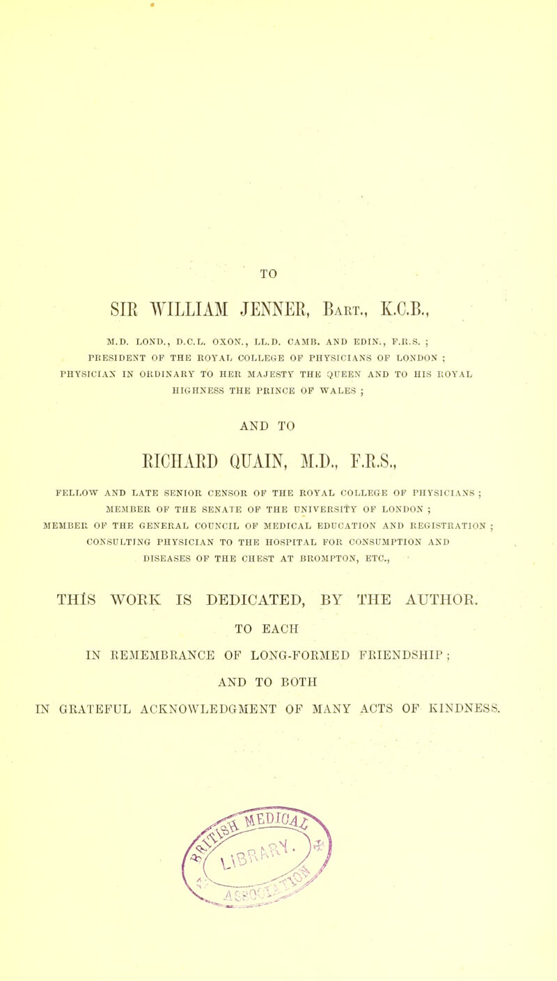 TO SIR WILLIAM JENNEE, Bart., K.C.B., M.D. LOND., D.C.L. OXOX., LL.D. CAMB. AND EDIN., F.R.S. ; PEESIDENT OP THE ROYAL COLLE&B OF PHYSICIANS OF LONDON ; PHYSICIAN IN ORDINARY TO HER MAJESTY THE QUEEN AND TO HIS ROYAL HIGHNESS THE PRINCE OP WALES ; AND TO RICHARD QUAIN, M.D., F.R.S., FELLOW AND LATE SENIOR CENSOR OF THE ROYAL COLLEGE OF PHYSICIANS ; MEMBER OF THE SENATE OP THE UNIVERSITY OF LONDON ; MEMBER OP THE GENERAL COUNCIL OP MEDICAL EDUCATION AND REGISTRATION ; CONSULTING PHYSICIAN TO THE HOSPITAL FOR CONSUMPTION AND , DISEASES OP THE CHEST AT BROMPTON, ETC., THIS WORK IS DEDICATED, BY THE AUTHOR. TO EACH IN REMEMBRANCE OF LONG-FORMED FRIENDSHIP; AND TO BOTH IN GRATEFUL ACKNOWLEDGMENT OF MANY ACTS OF KINDNESS.