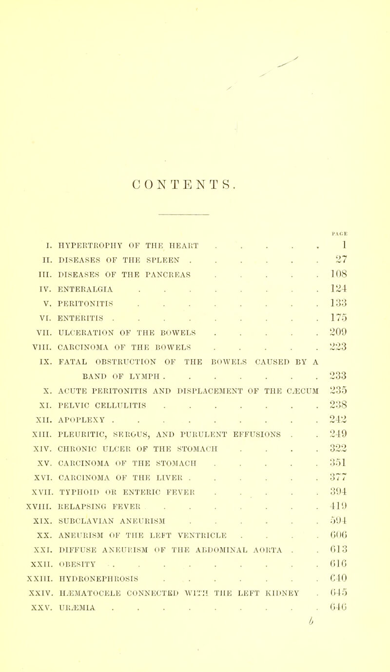 CONTENTS. PACE I. HYPERTROPHY OF THE HEART 1 II. DISEASES OF THE SPLEEN 27 III. DISEASES OF THE PANCREAS ..... 108 IV. ENTERALGIA 124 V, PERITONITIS 133 VI. ENTERITIS 175 VII. ULCERATION OF THE BOWELS ..... 209 VIII. CARCINOMA OF THE BOWELS ..... 223 IX. FATAL OBSTRUCTION OF THE BOWELS CAUSED BY A BAND OF LYMPH 233 X. ACUTE PERITONITIS AND DISPLACEMENT OF THE CAECUM 235 XI. PELVIC CELLULITIS ....... 238 XII. APOPLEXY ......... 242 XIII. PLEURITIC, SEROUS, AND PURULENT EFFUSIONS . . 249 XIV. CHRONIC ULCER OF THE STOMACH .... 322 XV. CARCINOMA OF THE STOMACH 351 XVI. CARCINOMA OF THE LIVEPv ...... 377 XVII. TYPHOID OR ENTERIC FEVER ..... 394 XVIII. RELAPSING FEVER . . . . . .419 XIX. SUBCLAVIAN ANEURISM ...... 594 XX. ANEURISM OV TIfE LEFT VENTRICLE .... 006 XXI. DIFFUSE ANEURISM OF THE ABDOMINAL AORTA . .013 XXII. OBESITY . . . . . . . . .010 XXIII. HYDRONEPHROSIS ....... C40 XXIV. H.EMATOCELE CONNECTKD WITH THE LEFT KIDNEY . 045 XXV. UR.'EMIA ......... 040