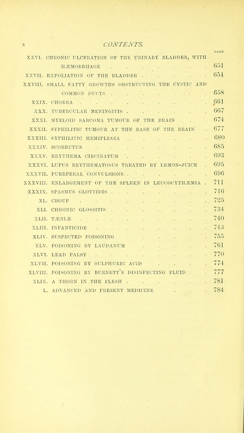 PACE XXVI. CHRONIC ULCERATION OF THE URINARY BLADDER, WITH ■ HAEMORRHAGE . . . . . . .651 XXVII.- EXFOLIATION OF THE BLADDER . . . . • 654 XXVIII. SMALL FATTY CxROWTHS OBSTRUCTING THE CYSTIC AND COMMON DUCTS . . . . . ■ . - 658 XXIX. CHOREA . . . 661 XXX. TUBERCULAR MENINGITIS . . . . . .667 XXXI. MYELOID SARCOMA TUMOUR OF THE BRAIN . . 674 XXXII. SYPHILITIC TUMOUR AT THE BASE OF THE BRAIN . 677 XXXIII. SYPHILITIC HEMIPLEGIA 680 XXXIV. SCORBUTUS . 685 XXXV. ERYTHEMA CIRCINATUM ■. . . . . . 693 XXXVI. LUPUS ERYTHEMATOSUS TREATED BY LEMON-JUICE . 695 XXXVII. PUERPERAL CONVULSIONS.. . . . . . 696 XXXVIII. ENLARGEMENT OF THE SPLEEN IN LEUCOCYTHiEMIA . 711 XXXIX. SPASMUS GLOTTIDIS . 7J6 XL. CROUP . 725 XLI. CHRONIC GLOSSITIS . ... . . . 734 XLII. TAENIA , . . 740 XLIII. INFANTICIDE ........ 743 XLIV. SUSPECTED POISONING . . . . . . 755 XLV. POISONING BY LAUDANUM . . . . .761 XLVI. LEAD PALSY . . . . . . . . 770 XLVII. POISONING BY SULPHURIC ACID .... 774 XLVIII. POISONING BY BURNETt's DISINFECTING FLUID . . 777 XLIX. A THORN IN THE FLESH ...... 781 L. ADVANCED AND PRESENT MEDICINE ' . . . . 784