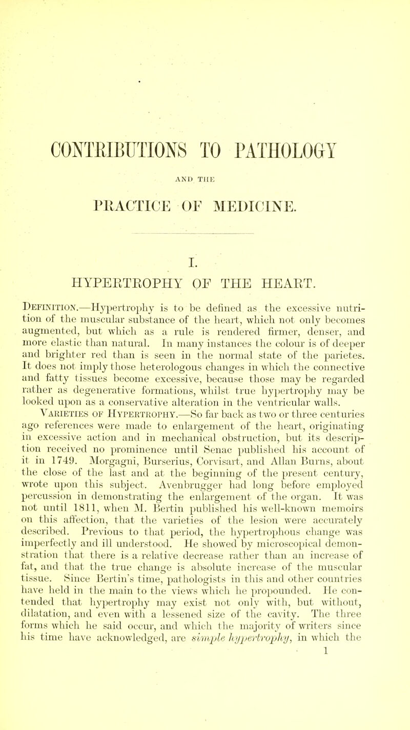 CONTfilBUTIONS TO PATHOLOGY AND THE PllACTICE OF MEDICINE. I. HYPEETEOPHY OF THE HEAET. Definition.—Hypertrophy is to be defined as the excessive nutri- tion of the muscuku- substance of the heart, which not only becomes augmented, but which as a rule is rendered firmer, denser, and more elastic than natural. In many instances the colour is of deeper and brighter red than is seen in the normal state of the parietes. It does not imply those heterologous changes in which t he connective and fatty tissues become excessive, because those may be regarded rather as degenerative formations, whilst true hypertrophy may be looked upon as a conservative alteration in the ventricular walls. Varieties of Hypertrophy.—So far back as two or three centuries ago references were made to enlargement of the heart, originating in excessive action and in mechanical obstruction, but its descrip- tion received no prominence until Senac published his account of it in 17-49. Morgagni, Burserius, Corvisart, and Allan Burns, about the close of the last and at the beginning of the present century, wrote upon this subject. Avenbrugger had long before employed percussion in demonstrating the enlargement of the organ. It was not until 1811, when M. Bertin published his well-known memoirs on this affection, that the varieties of the lesion were accurately described. Previous to that period, the hypertrophous change was imperfectly and ill understood. He showed by microscopical demon- stration that there is a relative decrease rather than an increase of fat, and that the true change is absolute increase of the muscular tissue. Since Bertin's time, pathologists in this and other countries have held in the main to the views which he propounded. He con- tended that liypertrophy may exist not only with, but without, dilatation, and even with a lessened size of the cavity. The three forms which he said occur, and which the majority of writers since his time have acknowledged, are simple hypertrophy, in which the
