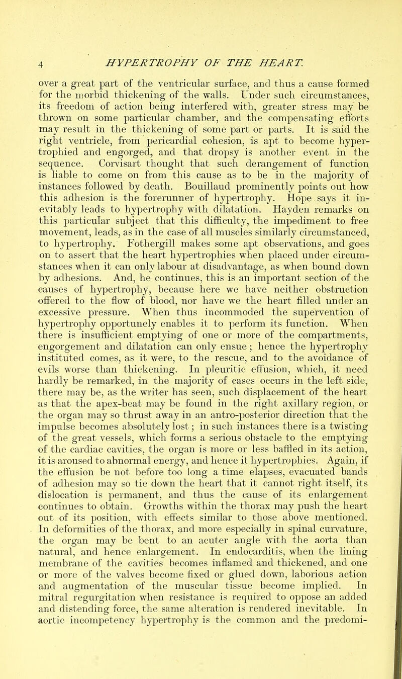 over a great part of the ventricular surface, and thus a cause formed for the morbid thickening of the walls. Under such circumstances, its freedom of action being interfered with, greater stress may be thrown on some particular chamber, and the compensating efforts may result in the thickening of some part or parts. It is said the right ventricle, from pericardial cohesion, is apt to become hyper- trophied and engorged, and that dropsy is another event in the sequence. Corvisart thought that such derangement of function is liable to come on from this cause as to be in the majority of instances followed by death. Bouillaud prominently points out how this adhesion is the forerunner of hypertrophy. Hope says it in- evitably leads to hypertrophy with dilatation. Hayden remarks on this particular subject that this difficulty, the impediment to free movement, leads, as in the case of all muscles similarly circumstanced, to hypertrophy. Fothergill makes some apt observations, and goes on to assert that the heart hypertrophies when placed under circum- stances when it can only labour at disadvantage, as when bound down by adhesions. And, he continues, this is an important section of the causes of hypertrophy, because here we have neither obstruction offered to the flow of blood, nor have we the heart filled under an excessive pressure. When thus incommoded the supervention of hypertrophy opportunely enables it to perform its function. When there is insufficient emptying of one or more of the compartments, engorgement and dilatation can only ensue; hence the hypertrophy instituted comes, as it were, to the rescue, and to the avoidance of evils worse than thickening. In pleuritic effusion, which, it need hardly be remarked, in the majority of cases occurs in the left side, there may be, as the writer has seen, such displacement of the heart as that the apex-beat may be found in the right axillary region, or the organ may so thrust away in an antro-posterior direction that the impulse becomes absolutely lost; in such instances there is a twisting of the great vessels, which forms a serious obstacle to the emptying of the cardiac cavities, the organ is more or less baffled in its action, it is aroused to abnormal energy, and hence it hypertrophies. Again, if the effusion be not before too long a time elapses, evacuated bands of adhesion may so tie down the heart that it cannot right itself, its dislocation is permanent, and thus the cause of its enlargement continues to obtain. Grrowths within the thorax may push the heart out of its position, with effects similar to those above mentioned. In deformities of the thorax, and more especially in sj^inal curvature, the organ may be bent to an acuter angle with the aorta than natural, and hence enlargement. In endocarditis, when the lining membrane of the cavities becomes inflamed and thickened, and one or more of the valves become fixed or glued down, laborious action and augmentation of the muscular tissue become implied. In mitral regurgitation when resistance is required to oppose an added and distending force, the same alteration is rendered inevitable. In aortic incompetency hypertrophy is the common and the predomi-