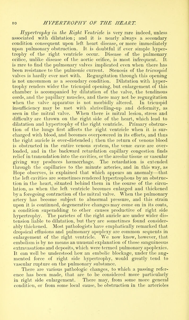 Hypertrophy in the Right Ventricle is very rare indeed, unless associated with dilatation; and it is nearly always a secondary condition consequent upon left heart disease, or more immediately upon pulmonary obstruction. It is doubtful if ever simple hyper- trophy of ih.e right ventricle occur. Disease of the pulmonary orifice, unlike disease of the aortic orifice, is most infrequent. It is rare to find the pulmonary valves implicated even when there has been resistance to the pulmonic current. Stenosis of the tricuspid valves is hardly ever met with. Regurgitation through this opening is not uncommon as a secondary condition. Dilatation with hyper- trophy renders wider the tricuspid opening, but enlargement of this chamber is accompanied by dilatation of the valve, the tendinous cords, and the papillary muscles, and there may not be regurgitation when the valve apparatus is not morbidly altered. In tricuspid insufficiency may be met with shrivelling-up and deformity, as seen in the mitral valve. When there is mitral lesion, stress and difficulty are thrown on the right side of the heart, which lead to dilatation and hypertrophy of the right ventricle. Primary obstruc- tion of the lungs first affects the right ventricle when it is sur- charged with blood, and becomes overpowered in its efforts, and thus the right auricle is over-distended; then the return of venous blood is obstructed in the entire venous system, the vense cavee are over- loaded, and in the backward retardation capillary congestion finds relief in transudation into the cavities, or the areolar tissue or vascular giving way produces haemorrhage. The retardation is extended through the capillaries to the minute arteries, and in this way, as Hope observes, is explained that which appears an anomaly—that the left cavities are sometimes rendered hypertrophous by an obstruc- tion in the heart, situated behind them in the course of the circu- lation, as when the left ventricle becomes enlarged and thickened by a foregoing contraction of the mitral valve. When the jjulmonary artery has become subject to abnormal pressure, and this strain upon it is continued, degenerative changes may come on in its coats, a condition superadding to other causes productive of right side hypertrophy. The parietes of the right auricle are under wider dis- tension liable to dilatation, but they are sometimes found consider- ably thickened. Most pathologists have emphatically remarked that dropsical effusions and pulmonaiy apoplexy are common sequents in enlargement of the right ventricle. We now know, however, that embolism is by no means an unusual explanation of those sanguineous extravasations and deposits, which were termed pulmonary apoplexies. It can well be understood how an embolic blockage, under the aug- mented force of right side hypertrophy, would greatly tend to vascular rupture on the pulmonary substance. There are various pathologic changes, to which a passing refer- ence has been made, that are to be considered more particularly in right side enlargement. There may, from some more general condition, or from some local cause, be obstruction in the arterioles