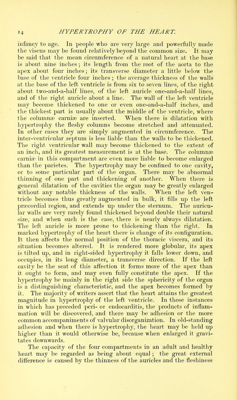 infancy to age. In people who are very large and powerfully made the viscus may be found relatively beyond the common size. It may be said that the mean circumference of a natural heart at the base is about nine inches; its length from the root of the aorta to the apex about four inches; its transverse diameter a little below the base of the ventricle four inches ; the average thickness of the walls at the base of the left ventricle is from six to seven lines, of the right about two-and-a-half lines, of the left auricle one-and-a-half lines, and of the right auricle about a line. The wall of the left ventricle may become thickened to one or even one-and-a-half inches, and the thickest part is usually about the middle of the ventricle, where the columnse carniae are inserted. When there is dilatation with hypertrophy the fleshy columns become stretched and attenuated. In other cases they are simply augmented in circumference. The inter-ventricular septum is less liable than the walls to be thickened. The right ventricular wall may become thickened to the extent of an inch, and its greatest measurement is at the base. The columnse carnise in this compartment are even more liable to become enlarged than the parietes. The hypertrophy may be confined to one cavity, or to some particular part of the organ. There may be abnormal thinning of one part and thickening of another. When there is general dilatation of the cavities the organ may be greatly enlarged without any notable thickness of the walls. When the left ven- tricle becomes thus greatly augmented in bulk, it fills up the left prsecordial region, and extends up under the sternum. The auricu- lar walls are very rarely found thickened beyond double their natural size, and when such is the case, there is nearly always dilatation. The left auricle is more prone to thickening than the right. In marked hypertrophy of the heart there is change of its configuration. It then affects the normal position of the thoracic viscera, and its situation becomes altered. It is rendered more globular, its apex is tilted up, and in right-sided hypertrophy it falls lower down, and occupies, in its long diameter, a transverse direction. If the left cavity be the seat of this affection it forms more of the apex than it ought to form, and may even fully constitute the apex. If the hypertrophy be mainly in the right side the sphericity of the organ is a distinguishing characteristic, and the apex becomes formed by it. The majority of writers assert that the heart attains the greatest magnitude in hypertrophy of the left ventricle. In those instances in which has preceded peri- or endocarditis, the products of inflam- mation will be discovered, and there may be adhesion or the more common accompaniments of valvular disorganization. In old-standing adhesion and when there is hypertrophy, the heart may be held up higher than it would otherwise be, because when enlarged it gravi- tates downwards. The capacity of the four compartments in an adult and healthy heart may be regarded as being about equal; the great external difference is caused by the thinness of the auricles and the fleshiness