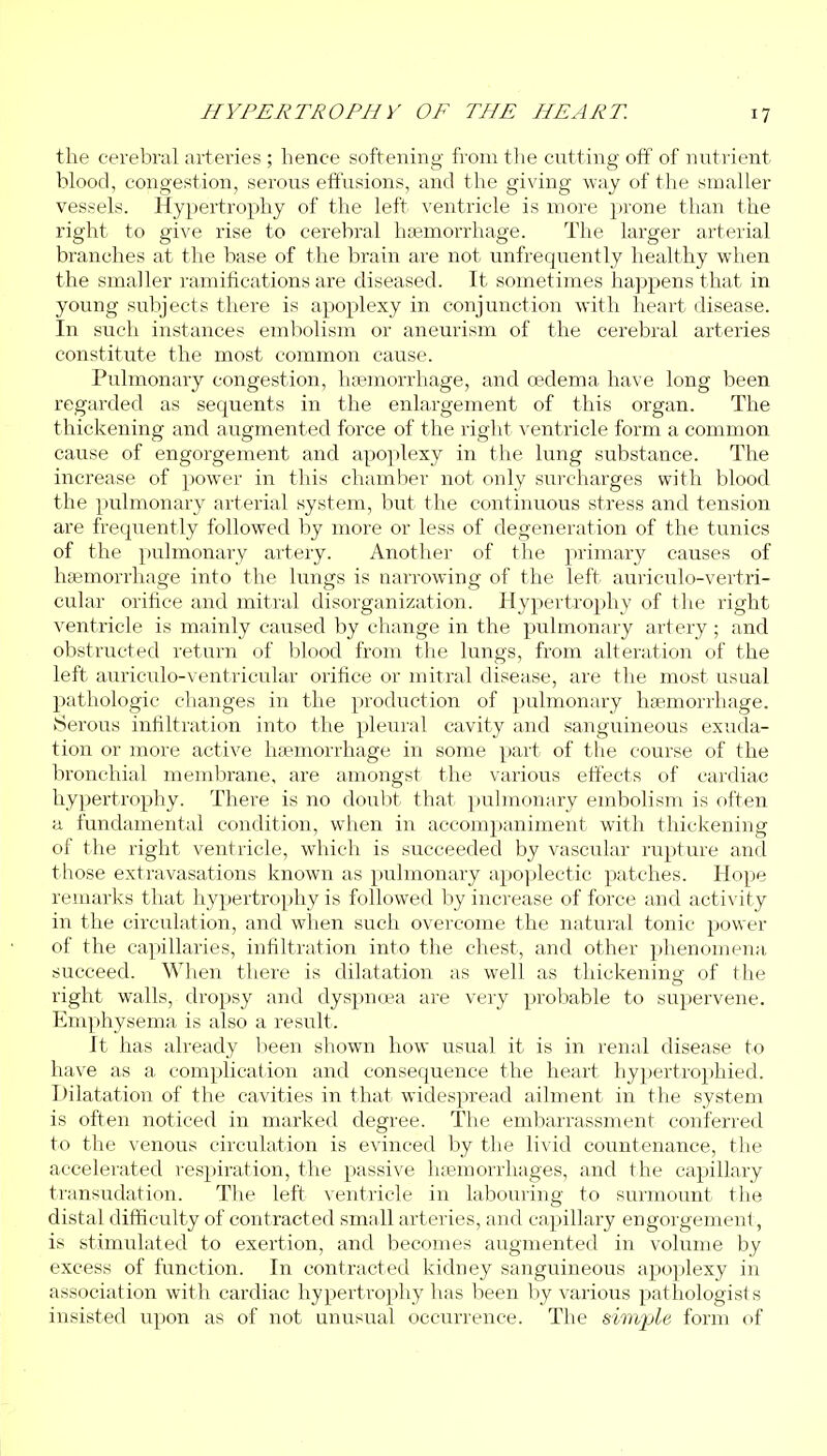 the cerebral arteries ; hence softening from tlie cutting off of nutrient blood, congestion, serous effusions, and the giving way of the smaller vessels. Hypertrophy of the left ventricle is more prone than the right to give rise to cerebral haemorrhage. The larger arterial branches at the base of the brain are not unfrequently healthy when the smaller ramifications are diseased. It sometimes happens that in young subjects there is apoplexy in conjunction with heart disease. In such instances embolism or aneurism of the cerebral arteries constitute the most common cause. Pulmonary congestion, haemorrhage, and cedema have long been regarded as sequents in the enlargement of this organ. The thickening and augmented force of the right ventricle form a common cause of engorgement and apoplexy in the lung substance. The increase of power in this chamber not only surcharges with blood the pulmonary artei'ial system, but the continuous stress and tension are frequently followed by more or less of degeneration of the tunics of the pulmonary artery. Another of the primary causes of haemorrhage into the lungs is narrowing of the left auriculo-vertri- cular orifice and mitral disorganization. Hypertrophy of the right ventricle is mainly caused by change in the pulmonary artery ; and obstructed return of blood from the lungs, from alteration of the left auriculo-ventricular orifice or mitral disease, are the most usual pathologic changes in the production of pulmonary haemorrhage. Serous infiltration into the pleural cavity and sanguineous exuda- tion or more active haemorrhage in some part of the course of the bronchial membrane, are amongst the various effects of cardiac hypertrophy. There is no doubt that pulmonary embolism is often a fundamental condition, when in accompaniment with thickening of the right ventricle, which is succeeded by vascular rupture and those extravasations known as pulmonary apoplectic patches. Hope remarks that hypertrophy is followed by increase of force and activity in the circulation, and when such overcome the natural tonic power of the capillaries, infiltration into the chest, and other phenomena succeed. When there is dilatation as well as thickening of the right walls, dropsy and dyspnoea are very probable to supervene. Emphysema is also a result. It has already l:ieen shown how usual it is in renal disease to have as a complication and consequence the heart hypertrophied. Dilatation of the cavities in that widespread ailment in the system is often noticed in marked degree. The embarrassment conferred to the venous circulation is evinced by the livid countenance, the accelerated respiration, the passive ha3morrhages, and the capillary transudation. The left ventricle in labouring to surmount the distal difficulty of contracted small arteries, and capillary engorgement, is stimulated to exertion, and becomes augmented in volume by excess of function. In contracted kidney sanguineous apoplexy in association with cardiac hypertrophy has been by various pathologists insisted upon as of not unusual occurrence. The sim'ple form of
