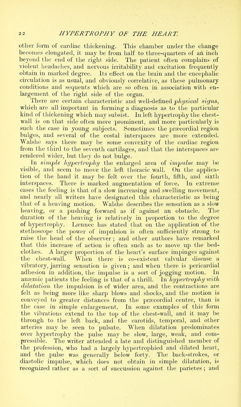 other form of cardiac thickening. This chamber under the change becomes elongated, it may be from half to three-quarters of an inch beyond the end of the right side. The patient often complains of violent headaches, and nervous irritability and excitation frequently obtain in marked degree. Its effect on the brain and the encephahc circulation is as usual, and obviously correlative, as these pulmonary conditions and sequents which are so often in association with en- largement of the right side of the organ. There are certain characteristic and well-defined physical signs, which are all important in forming a diagnosis as to the particular kind of thickening which may subsist. In left hypertrophy the chest- wall is on that side often more prominent, and more particularly is such the case in young subjects. Sometimes the prascordial region bulges, and several of the costal interspaces are more extended. Walshe says there may be some convexity of the cardiac region from the third to the seventh cartilages, and that the interspaces are rendered wider, but they do not bulge. In simple hypertrophy the enlarged area of impulse may be visible, and seem to move the left thoracic wall. Ou the applica- tion of the hand it may be felt over the fourth, fifth, and sixth interspaces. There is marked augmentation of force. In extreme cases the feeling is that of a slow increasing and swelling movement, and nearly all writers have designated this characteristic as being that of a heaving motion. Walshe describes the sensation as a slow heaving, or a pushing forward as if against an obstacle. The duration of the heaving is relatively in proportion to the degree of hypertrophy. Lsennec has stated that on the application of the stethoscope the power of impulsion is often sufficiently strong to raise the head of the observer; and other authors have remarked that this increase of action is often such as to move up the bed- clothes. A larger jaroportion of the heart's surface impinges against the chest-wall. When there is co-existent valvular disease a vibratory, jarring sensation is given; and when there is pericardial adhesion in addition, the impulse is a sort of jogging motion. In antemic patients the feeling is that of a thrill. In hypertrophy with dilatation the impulsion is of wider area, and the contractions are felt as being more like sharp blows and shocks, and the motion is conveyed to greater distances from the prsecordial centre, than is the case in simple enlargement. In some examples of this form the vibrations extend to the top of the chest-wall, and it may be through to the left back, and the carotids, temporal, and other arteries may be seen to pulsate. When dilatation predominates over hypertrophy the pulse may be slow, large, weak, and com- pressible. The writer attended a late and distinguished member of the profession, who had a largely hypertrophied and dilated heart, and the pulse was generally below forty. The back-strokes, or diastolic impulse, which does not obtain in simple dilatation, is recognized rather as a sort of succussion against the parietes ; and